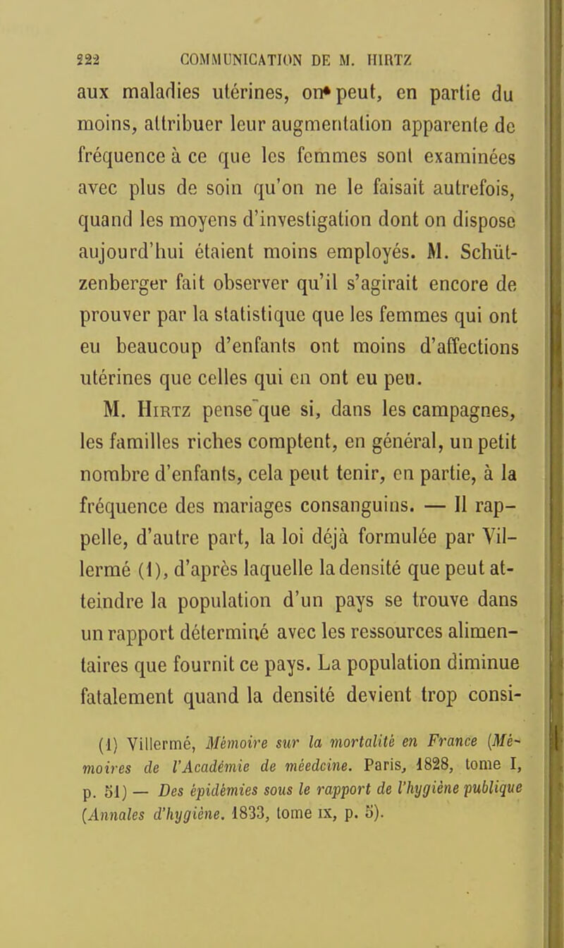 aux maladies utérines, on» peut, en partie du moins, attribuer leur augmentation apparente de fréquence à ce que les femmes sont examinées avec plus de soin qu'on ne le faisait autrefois, quand les moyens d'investigation dont on dispose aujourd'hui étaient moins employés. M. Schût- zenberger fait observer qu'il s'agirait encore de prouver par la statistique que les femmes qui ont eu beaucoup d'enfants ont moins d'affections utérines que celles qui on ont eu peu. M. HiRTZ pense^que si, dans les campagnes, les familles riches comptent, en général, un petit nombre d'enfants, cela peut tenir, en partie, à la fréquence des mariages consanguins. — Il rap- pelle, d'autre part, la loi déjà formulée par Vil- lermé (1), d'après laquelle la densité que peut at- teindre la population d'un pays se trouve dans un rapport déterminé avec les ressources alimen- taires que fournit ce pays. La population diminue fatalement quand la densité devient trop consi- (1) Villermé, Mémoire sur la mortalité en France [Mé- moires de l'Académie de méedcine. Paris, 1828, tome I, p. 51) _ Des épidémies sous le rapport de l'hygiène publique (Annales d'hygiène. 1833, tome ix, p. 5).
