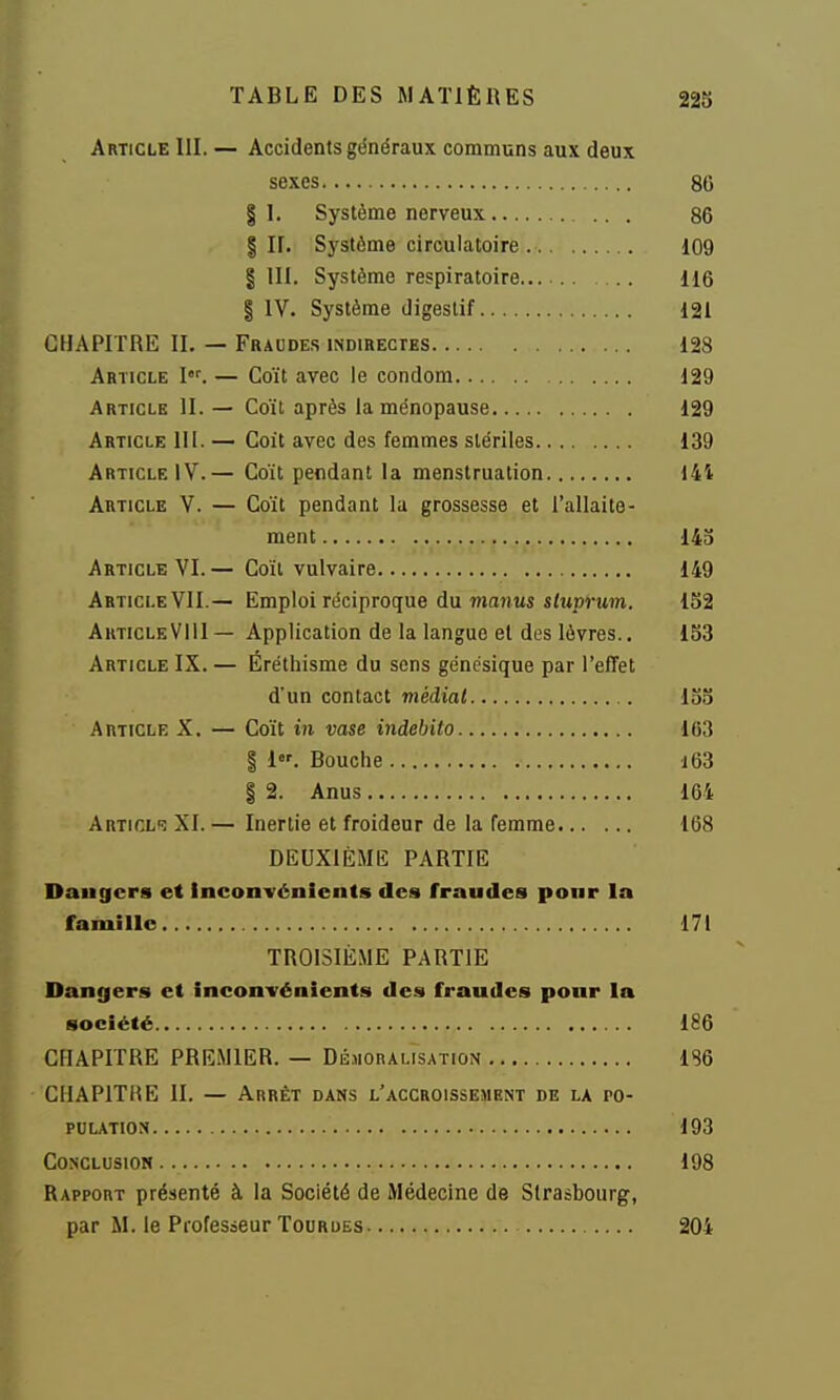 Article 111. — Accidents généraux communs aux deux sexes 86 § I. Système nerveux ... 86 I II. Sj'slôme circulatoire 109 I III. Système respiratoire 116 § IV. Système digestif 121 CHAPITRE II. — Fbaude,s indirectes 128 Article I. — Coït avec le condom 129 Article 11. — Coït après la ménopause 129 Article 111. — Coit avec des femmes stériles 139 Article IV.— Coït pendant la menstruation 144 Article V. — Coït pendant la grossesse et l'allaite- ment 143 Article VI.— Coïl vulvaire 149 Article VII.— Emploi réciproque du majius s<Mprum. 1S2 AkticleVIII— Application de la langue et des lèvres.. 133 Article IX. — Éréthisme du sens génésique par l'effet d'un contact médiat . 133 Article X. — Coït mi vase indehito 163 I 1. Bouche i63 I 2. Anus 164 Articl»? XI. — Inertie et froideur de la femme 168 DEUXIÈME PARTIE Dangers et Inconvénients des fraudes pour la famille 171 TR01S1È.ME PARTIE Dangers et inconvénients des fraudes ponr la société 186 CHAPITRE PREMIER. — DéaionALisATioN 186 CHAPITRE II. — Arrêt dans l'accroissement de la ro- polation 193 Conclusion 198 Rapport présenté à la Société de Médecine de Strasbourg, par M. le Professeur Tour DES 204
