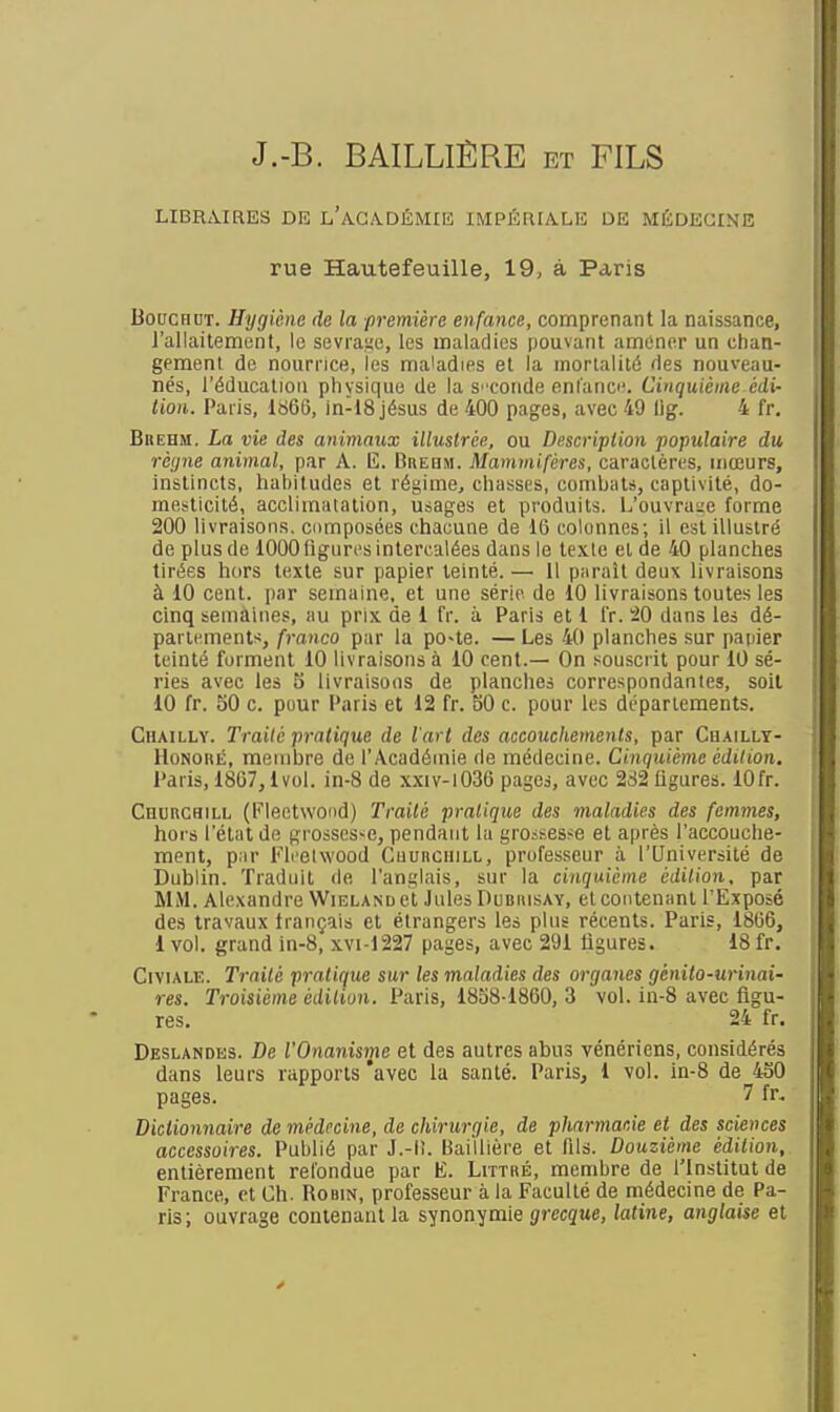 J.-B. BAILLIËRE et FILS LIBRMRES DK l'aGA.DÉMIE IMPÉR[A.LE DE MÉDECINE rue Hautefeuille, 19, à Paris BoucHUT. Hygiène de la première enfance, comprenant la naissance, l'allaitemunt, le sevrai;o, les maladies pouvant amener un chan- gement de nournce, les maladies et la mortalité des nouveau- nés, l'éducation physique de la S' conde enlanc. Cinquième édi- tion. Paris, 1866, in-18 Jésus de 400 pages, avec 49 lig. 4 fr. Bbehm. La vie des animaux illustrée, ou Description populaire du rèijne animal, par A. lî. Grebm. Mammifères, caractères, mœurs, instincts, habitudes et régime, chasses, comliats, captivité, do- mesticité, acclimatation, usages et produits. L'ouvra;;e forme 200 livraisons, composées chacune de 16 colonnes; il est illustré de plus de 1000 ligures intercalées dans le texte et de 40 planches tirées hors texte sur papier teinté. — Il parait deux livraisons à 10 cent, par semaine, et une série de 10 livraisons toutes les cinq semaines, au prix de 1 fr. à Paris et 1 l'r. ^0 dans les dé- parlements, franco par la po~te. — Les 40 planches sur patiier teinté forment 10 livraisons à 10 cent.— On souscrit pour 10 sé- ries avec les S livraisons de planches correspondantes, soil 10 fr. SO c. pour Paris et 12 fr. 50 c. pour les départements. Chailly. Traité pratique de l'art des accouchements, par Chailly- lIoNonÉ, membre do l'Académie de médecine. Cinquième édition. Paris, 1867,1vol. in-8 de xxiv-1036 pages, avec 282 Ogures. lOfr. i CnuRCHiLL (Fleetwond) Traité pratique des maladies des femmes, \ hors l'état de grossesse, pendant la grossesse et après l'accouche- ment, pnr Fli'elwood Cuubchill, professeur à l'Université de Dublin. Traduit de l'anglais, sur la cinquième édition, par MM. Alexandre Wieland et Jules Dubiusay, et contenant l'Exposé des travaux français et étrangers les plus récents. Paris, 1866, 1 vol. grand in-8, xvi-1227 pages, avec 291 ligures. 18fr. CiviALE. Trailé pratique sur les maladies des organes génito-urinai- res. Troisième édition. Paris, 1858-1860, 3 vol. in-8 avec figu- res. 24 fr. Deslandes. De l'Onanisme et des autres abus vénériens, considérés dans leurs rapports 'avec la santé. Paris, 1 vol. in-8 de 450 pages. 7 fr. Dictionnaire de médecine, de chirurgie, de pharmacie et des sciences accessoires. Puhlié par J.-l!. Baillière et fils. Douzième édition, entièrement refondue par E. Littré, membre de l'Institut de France, et Ch. Robin, professeur à la Faculté de médecine de Pa- ris; ouvrage contenant la synonymie grecgue, latine, anglaise et