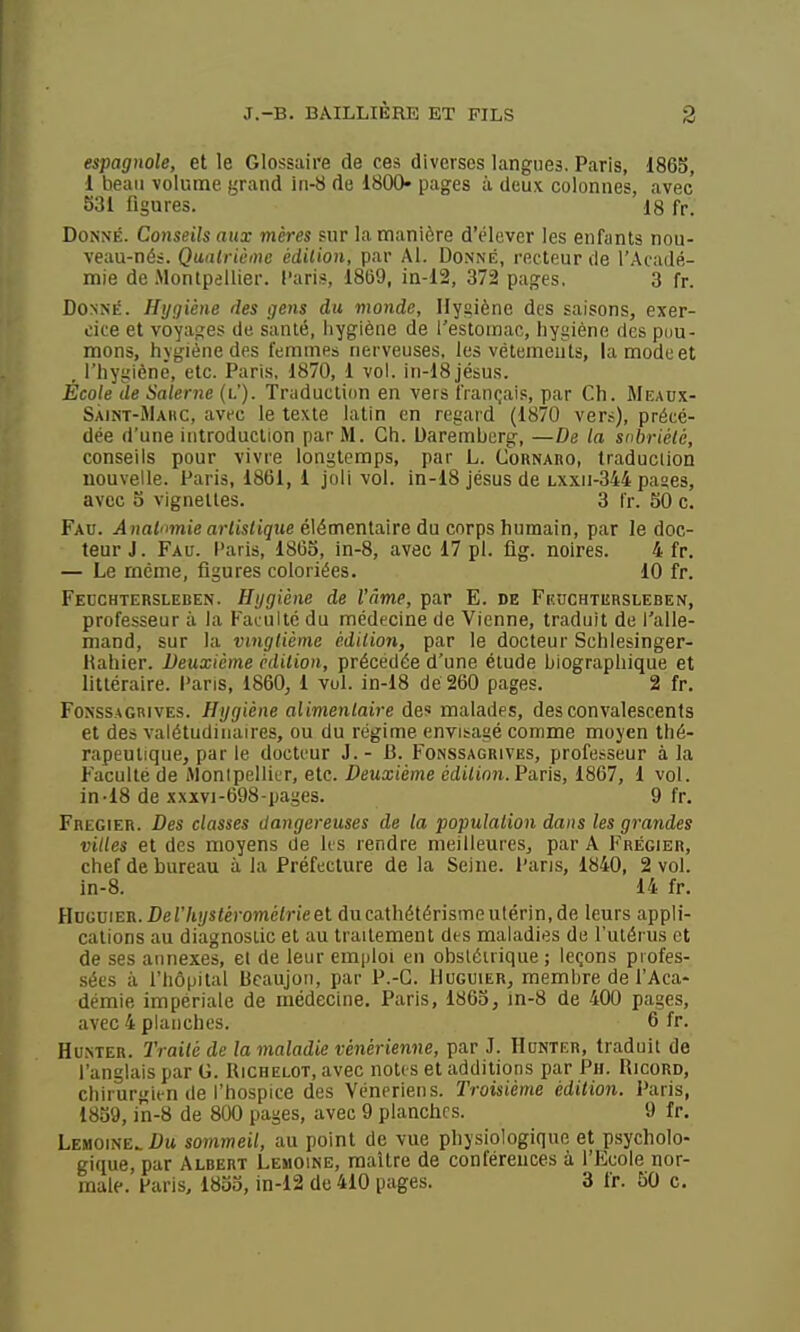 espagnole, et le Glossaire de ces diverses langues. Paris, 1865, 1 beau volume grand in-8 de 1800- pages à deux colonnes, avec 531 figures. 18 fr. Donné. Conseils aux mères sur la manière d'élever les enfants nou- veau-nés. Qaatriùine édition, par Al. Donné, recteur de l'Acadé- mie de Montpellier, l'aris, 1869, in-12, 372 pages. 3 fr. Donné. Hygiène des gens du monde. Hygiène des saisons, exer- cice et voyages de santé, hygiène de l'estomac, hygiène des pdu- mons, hygiène des femmes nerveuses, les vêtements, la mode et , l'hyglènê, etc. Paris, 1870, 1 vol. in-18jésus. École de Salerne (i.'). Traduction en vers français, par Ch. Meaux- SÀiNT-JlAitc, avec le texte latin en regard (1870 vers), précé- dée d'une ititroduction par M. Ch. Uaremberg, —De la sobriété, conseils pour vivre longtemps, par L. Cornaro, traduction nouvelle. Paris, 1861, i joli vol. in-18 jésus de lxxii-344 paaes, avec 5 vignettes. 3 l'r. 50 c. Fau. j4Hrti?nje aWisiigue élémentaire du corps humain, par le doc- teur J. Fau. l'aris, 1865, in-8, avec 17 pl. fig. noires. 4 fr. — Le rnéme, figures coloriées. 10 fr. Fecchtersleben. Hygiène de l'àme, par E. de Fkuchtersleben, professeur à la Faculté du médecine de Vienne, traduit de l'alle- mand, sur la vingtième édition, par le docteur Schlesinger- Hahier. Deuxième édition, précédée d'une étude biographique et littéraire, l'aris, 1860, 1 vul. in-18 de 260 pages. 2 fr. Fonss.aGRIVES. Hygiène alimentaire des malades, des convalescents et des valétudinaires, ou du régime envisagé comme moyen thé- rapeutique, parle docteur J. - B. Fonssagrives, professeur à la Faculté de Alonipellitr, etc. Deuxième édt/ion.Paris, 1867, 1 vol. in-18 de xxxvi-698-pages. 9 fr. Frecier. Des classes dangereuses de la population dans les grandes villes et des moyens de Its rendre meilleures, par A Frégier, chef de bureau à la Préfecture de la Seine, l'aris, 1840, 2 vol. in-8. 14 fr. Hoguier. Der/ii/s<éromé<rieet ducathétérisme utérin, de leurs appli- cations au diagnostic et au traitement des maladies de l'utérus et de ses annexes, el de leur emploi en obstétrique ; leçons piofes- .sées à l'hôpital Bcaujoit, par P.-G. Huguier, membre de l'Aca- démie impériale de médecine. Paris, 1865, in-8 de 400 pages, avec 4 planches. 6 fr. Hunter. Traité de la maladie vénérienne, par J. Honter, traduit de l'anglais par G. Richelot, avec notes et additions par Ph. Ricord, chirurgien de l'hospice des Vénériens. Troisième édition. Paris, 1859, in-8 de 800 pages, avec 9 planches. 9 fr, Lemoine.Dw sommeil, au point de vue physiologique et psycholo- gique, par Albert Lemoine, maître de conférences à l'Ecole nor- male. Paris, 1855, in-12 de 410 pages. 3 fr. 50 c.