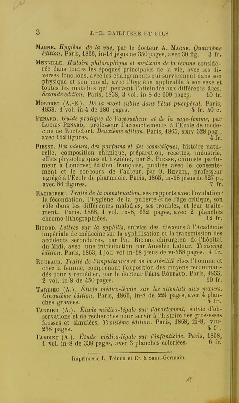 Magne. Hygiène de la vue, par le docteur A. Magne. Quatrième édition. Paris, 1866, in-18 jésus de 3j0 pages, avec 30 flg. 3 fr. Menville. Histoire philosophique et médicale de la femme considé- rée dans toutf=s les époques principales de la vie, avec ses di- verses foiicUons, avec les ciiangements qui surviennent dans son physique et son moral, avec l'hygiène applicable à son sexe et toutes les maladi' s qui peuvent l'atteindre aux dilTérents âi^es. Seconde édition. Paris, 1858, 3 vol. in-8 de 600 pages. 10 Ir. MonoRET (A.-E.). De la mort subite dans l'état puerpéral. Paris, 1858. 1 vol. in-4 de 180 pages. 4 fr. 50 c. Penakd. Guide pratique de l'accoucheur et de la sage-femme, par Lucien Penabd, professeur d'accouchements à l'Ecole de méde- cine de Roclieïort, Deuxième édition. Paris, 1865, xxiv-528 pag., avec 112 figures. 4 fr. PiESSE. Des odeurs, des parfums et des cosmétiques, histoire natu- relle, composition chimique, préparation, recettes, industrie, effets physiologiques et hygiène, pirS. Piesse, chimiste parfu- meur à Londres; édition française, publiée avec le consente- ment et le concours de l'auteur, par 0. Réveil, professeur agrégé à l'École de pharmacie. Paris, 1865, in-18 jésus de 527 p., avec 86 figures. 7 fr. Racibouski. Traité de la menstruation, ses rapports avec l'ovulation ' la fécondation, l'hygiène de la puberté et de l'âge critique, son rôle dans les différentes maladies, ses troubles, et leur traite- ment. Paris. 1868, 1 vol. in-8, 632 pages, avec 2 planches chromo-lithographiées. 12 fr. RicoRD. Lettres sur la syphilis, suivies des discours à l'Académie impériale de médecine sur la syphilisation et la transmission des accidents secondaires, par Ph. Ricord, chirurgien de, l'hôpital du Midi, avec une introduction par Amédée Latour. Troisième édition. Paris, 1863, 1 joli vol in-18 jésus de vi-b58 pages. 4 fr. RouiiAUD. Traité de l'impuissance et de la stérilité chez l'homme et chez la femme, comprenant l'exposition des moyens recomman- dés pour y remédier, par le docteur Félix Roubaud. Paris, ls5o, 2 vol. in-8 de 450 pages. 10 fr. Tardieo (A.). Étude médico-légale sur les allenlats aux mœurs. Cinquième édition. Paris, 1866, in-8 de 224 pages, avec 4 plan- ches gravées. 4 fr. Tabdieu (A.). Élude médico-légale sur ravortemenl, suivie d'ob- servations et de recherches pour servir à l'histoire des grossesses fausses et simulées. Troisième édition. Paris, 1868, in-8, vni- 258 pages. ^ Tardieu (A.). Étude médico-légale sur l'infanlicide. Paris, 1868^ 1 vol. in-8 de 338 pages, avec 3 planches coloriées. 6 fr. Imprimerie L. Toinon el C. a Saiiil-Gennain. /S