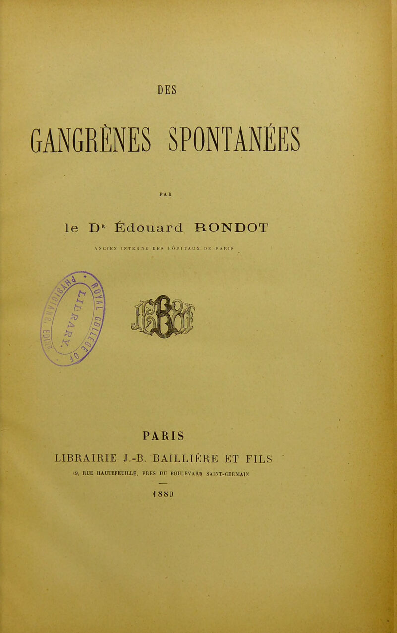 GANGRÈNES SPONTANEES PA R le D« Êdouard RONDOT ANCIEN INTERNE D lî S H 0 I' I r A U X DE !■ A R I S PARIS LIBRAIRIE J.-B. BAILLIÈRE ET FILS <9, RUE HAUTEFEUILLE, PRES Dr BOULEVARD SAINT-GERMAIN 1880