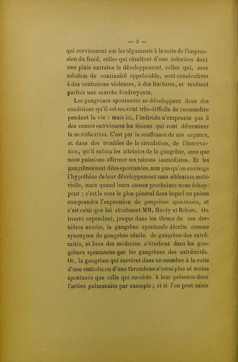 qui surviennent sur les téguments à la suite de l'impres- sion du froid, celles qui résultent d'une infection dont une plaie entraîne le développemeni, celles qui, sans solution de continuité appréciable, sont consécutives à des contusions violentes, à des fractures, et revêtent parfois une marche foudroyante. Les gangrènes spontanées se développent dans des conditions qu'il est souvent très-difficile de reconnaître pendant la vie : mais ici, l'individu n'emprunte pas à des causes extérieures les lésions qui vont déterminer la mortification. C'est par la souffrance de ses organes, et dans des troubles de la circulation, de l'innerva- tion, qu'il subira les atteintes de la gangrène, sans que nous puissions affirmer ses raisons immédiates. Et les gangrènes sont dites spontanées, non pas qu'on envisage l'hypothèse de leur développement sans altération maté- rielle, mais quand leurs causes prochaines nous échap- pent ; c'est le sens le plus général dans lequel on puisse comprendre l'expression de gangrenés spontanées, et c'est celui que lui atlribuent MM. Hardy etBéhier. On trouve cependant, jusque dans les thèses de ces der- nières années, la gangrène spontanée décrite comme synonyme de gangrène sénile, de gangrène des extré- mités, et bien des médecins n'étudient dans les gan- grènes spontanées que les gangrènes des extrémités. Or, la gangrène qui survient dans un membre à la suite d'une embolie ou d'une thrombose n'estni plus ni moins spontanée que celle qui succède à leur présence dans l'artère pulmonaire par exemple ; et si l'on peut saisir