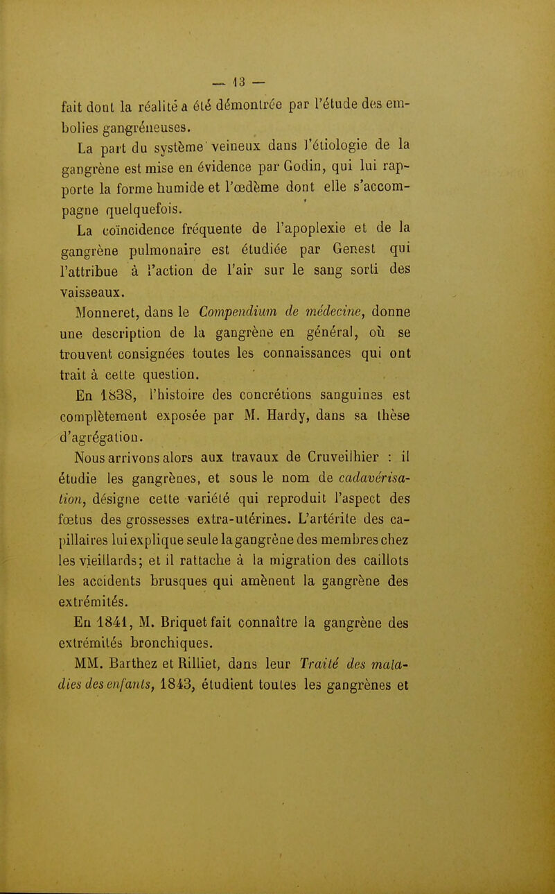 fait donl la réalité a élé démontrée par l'étude de,s em- bolies gangréiieuses. La part du système'veineux dans i'éliologie de la gangrène est mise en évidence par Godin, qui lui rap- porte la forme humide et l'œdème dont elle s'accom- pagne quelquefois. La coïncidence fréquente de l'apoplexie et de la gangrène pulmonaire est étudiée par Genest qui l'attribue à l'action de l'air sur le sang sorti des vaisseaux. Monneret, dans le Compendium de médecine, donne une description de la gangrène en général, oîi se trouvent consignées toutes les connaissances qui ont trait à celte question. En 1838, l'histoire des concrétions sanguines est complètement exposée par M. Hardy, dans sa thèse d'agrégation. Nous arrivons alors aux travaux de Cruveilhier : il étudie les gangrènes, et sous le nom de cadavérisa- tio?i, désigne cette variété qui reproduit l'aspect des fœtus des grossesses extra-utérines. L'artérite des ca- jùUaires luiexplique seule la gangrène des membres chez les vieillards; et il rattache à la migration des caillots les accidents brusques qui amènent la gangrène des extrémités. En 1841, M. Briquet fait connaître la gangrène des extrémités bronchiques. MM. Barthez et Rilliet, dans leur Traité des mala- dies des enfants, 1843, étudient toutes les gangrènes et