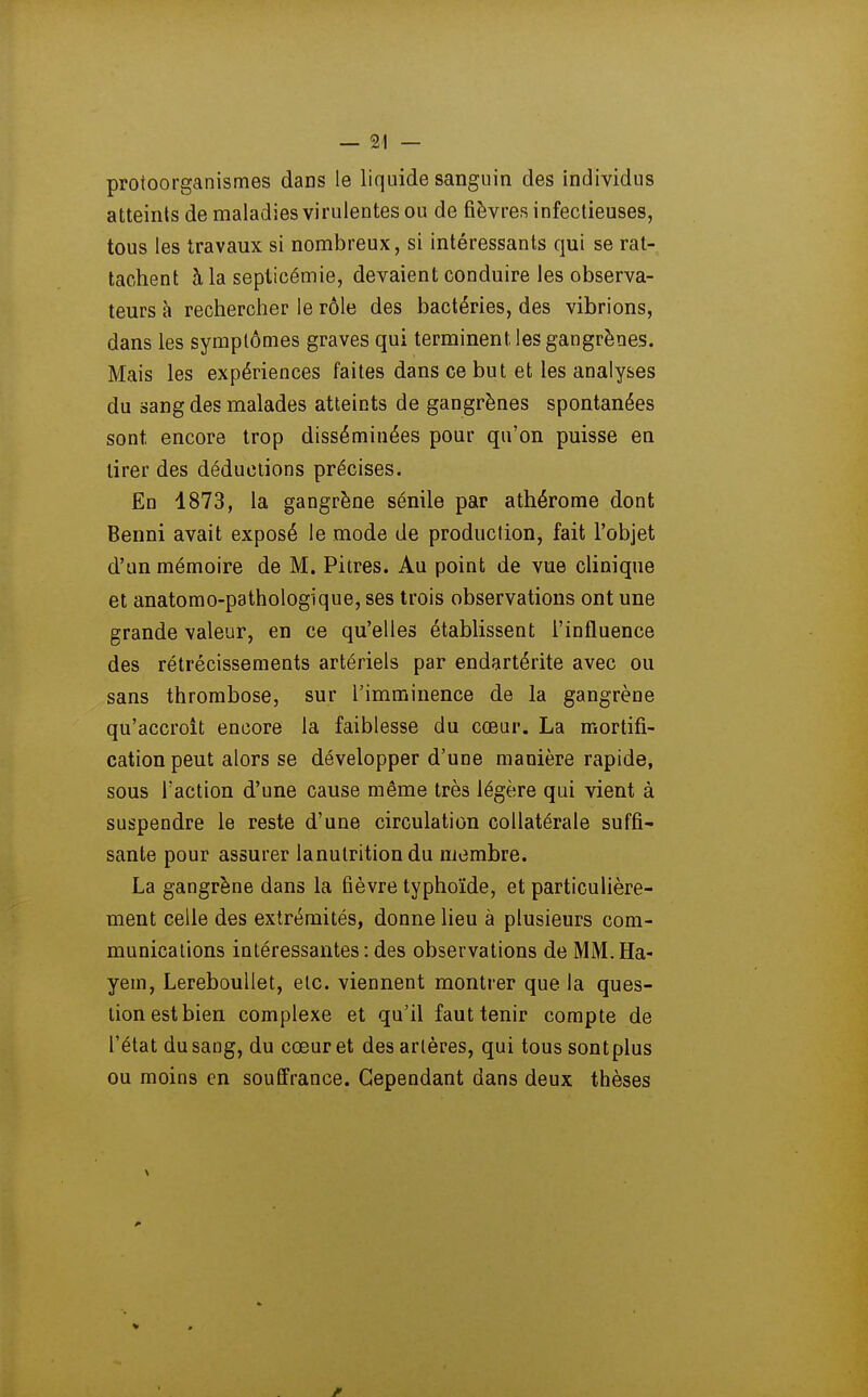 protoorganismes dans le liquide sanguin des individus atteints de maladies virulentes ou de fièvres infectieuses, tous les travaux si nombreux, si intéressants qui se rat- tachent à la septicémie, devaient conduire les observa- teurs à rechercher le rôle des bactéries, des vibrions, dans les symptômes graves qui terminent les gangrènes. Mais les expériences faites dans ce but et les analyses du sang des malades atteints de gangrènes spontanées sont encore trop disséminées pour qu'on puisse en tirer des déductions précises. En 1873, la gangrène sénile par athérome dont Benni avait exposé le mode de production, fait l'objet d'un mémoire de M. Pitres. Au point de vue cUnique et anatomo-pathologique, ses trois observations ont une grande valeur, en ce qu'elles établissent l'influence des rétrécissements artériels par endartérite avec ou sans thrombose, sur l'imminence de la gangrène qu'accroît encore la faiblesse du cœur. La mortifi- cation peut alors se développer d'une manière rapide, sous l'action d'une cause même très légère qui vient à suspendre le reste d'une circulation collatérale suffi- sante pour assurer lanutrition du membre. La gangrène dans la fièvre typhoïde, et particulière- ment celle des extrémités, donne lieu à plusieurs com- munications intéressantes:des observations de MM.Ha- yem, LerebouUet, etc. viennent montrer que la ques- tion est bien complexe et qu'il faut tenir compte de l'état du sang, du cœur et des artères, qui tous sontplus ou moins en souffrance. Cependant dans deux thèses