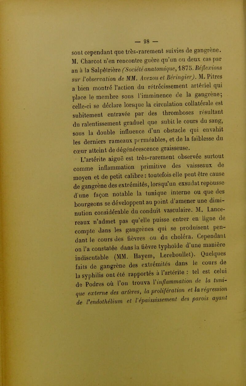 sont cependant que très-rarement suivies de gangrène. M. Charcot n'en rencontre guère qu'un ou deux cas par an à la Sa\pë\T'\GTe CSociétéanatomique,iSl^. Réflexions sur l'observation de MM. Avezou et BéringierJ. M. Pitres a bien montré l'action du rétrécissement artériel qui place le membre sous l'imminence de la gangrène; celle-ci se déclare lorsque la circulation collatérale est subitement entravée par des thromboses résultant du ralentissement graduel que subit le cours du sang, sous la double influence d'un obstacle qui envahit les derniers rameaux perméables, et de la faiblesse du cœur atteint de dégénérescence graisseuse. L'artérite aiguë est très-rarement observée surtout comme inflammation primitive des vaisseaux de moyen et de petit calibre: toutefois elle peut être cause de gangrène des extrémités, lorsqu'un exsudât repousse d'une façon notable la tunique interne ou que des bourgeons se développent au point d'amener une dimi- nution considérable du conduit vasculaire. M. Lance- reaux n'admet pas qu'elle puisse entrer en ligne de compte dans les gangrènes qui se produisent pen- dant le cours des fièvres ou du choléra. Cependant on l'a constatée dans la fièvre typhoïde d'une manière indiscutable (MM. Hayem, Lereboullet). Quelques faits de gangrène des extrémités dans le cours de la syphilis ont été rapportés à l'artérite : tel est celui d'^ Podres où l'on trouva Vinflammation de la tunt' qie externe des artères, la prolifération et la régression de Vendothélium et l'épaississement des parois ayant