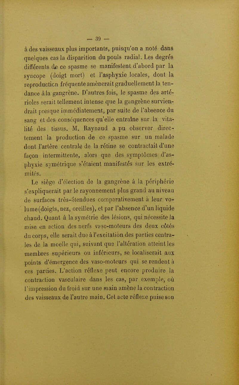 à des vaisseaux plus importants, puisqu'on a noté dans quelques cas la disparition du pouls radial. Les degrés différents d£ ce spasme se manifestent d'abord par la syncope (doigt mort) et l'asphyxie locales, dont la reproduction fréquente amènerait graduellement la ten- dance àla gangrène. D'autres fois, le spasme des arté- rioles serait tellement intense que la gangrène survien- drait presque immédiatement^ par suite de l'absence du sang et des conséquences qu'elle entraine sur la vita- lité des tissus. M. Raynaud a pu observer direc- tement la production de ce spasme sur un malade dont l'artère centrale de la rétine se contractait d'une façon intermittente, alors que des symptômes d'as- phyxie symétrique s'étaient manifestés sur les extré- mités. Le siège d'élection de la gangrène à la périphérie s'expliquerait par le rayonnement plus grand au niveau de surfaces très-étendues comparativement à leur vo- lume(doigls,nez, oreilles), et par l'absence d'un liquide chaud. Quant à la symétrie des lésions, qui nécessite la mise en action des nerfs vaso-moteurs des deux côtés du corps, elle serait due à l'excitation des parties centra- les de la moelle qui, suivant que l'altération atteint les membres supérieurs ou inférieurs, se localiserait aux points d'émergence des vaso-moteurs qui se rendent à ces parties. L'action réflexe peut encore produire la contraction vasculaire dans les cas, par exemple, où l'impression du froid sur une main amène la contraction des vaisseaux de l'autre main. Cet acte réflexe puise son