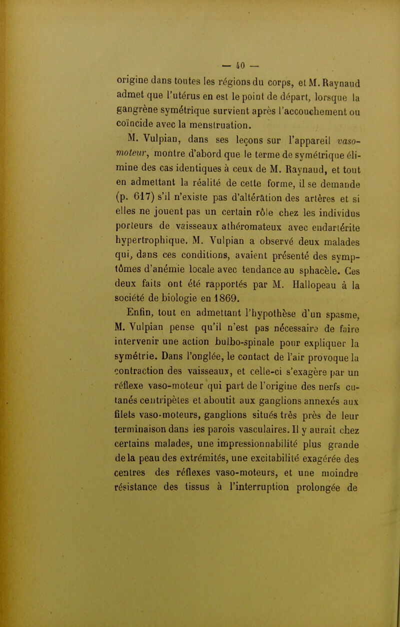 origine dans tontes les régions du corps, et M. Raynaud admet que l'utérus en est le point de départ, lorsque la gangrène symétrique survient après l'accouchement ou coïncide avec la menstruation. M. Vulpian, dans ses leçons sur l'appareil vaso- moteur, mofltre d'abord que le terme de symétrique éli- mine des cas identiques à ceux de M. Raynaud, et tout en admettant la réalité de celte forme, il se demande (p. 617) s'il n'existe pas d'altération des artères et si elles ne jouent pas un certain rôle chez les individus porteurs de vaisseaux athéromateux avec endariérite hypertrophique. M. Vulpian a observé deux malades qui, dans ces conditions, avaient présenté des symp- tômes d'anémie locale avec tendance au sphacèle. Ces deux faits ont été rapportés par M. Hallopeau à la société de biologie en 1869. Enfin, tout en admettant l'hypothèse d'un spasme, M. Vulpian pense qu'il n'est pas nécessaire de faire intervenir une action bulbo-spinale pour expliquer la symétrie. Dans l'onglée, le contact de l'air provoque la contraction des vaisseaux, et celle-ci s'exagère par un réflexe vaso-moteur qui part de l'origine des nerfs cu- tanés centripètes et aboutit aux ganglions annexés aux filets vaso-moteurs, ganglions situés très près de leur terminaison dans les parois vasculaires. Il y aurait chez certains malades, une impressionnabilité plus grande delà peau des extrémités, une excitabilité exagérée des centres des réflexes vaso-moteurs, et une moindre résistance des tissus à l'interruption prolongée de