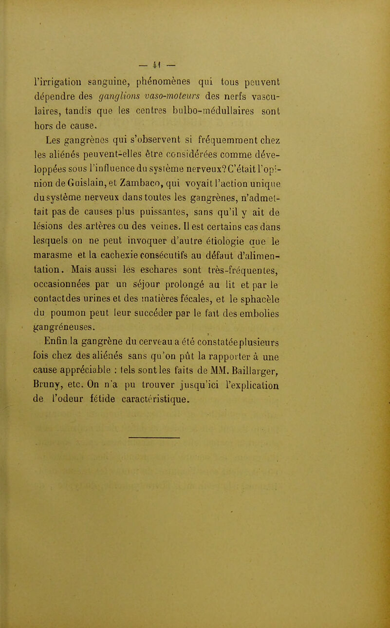 l'irrigation sanguine, phénomènes qui tous peuvent dépendre des ganglions vaso-moteurs des nerfs vascu- laires, tandis que les centres bulbo-méduUaires sont hors de cause. Les gangrènes qui s'observent si fréquemment chez les ahénés peuvent-elles être considérées comme déve- loppées sous l'influence du système nerveux? C'était l'opi- nion de Guislain, et Zambaco, qui voyait l'action unique du système nerveux dans toutes les gangrènes, n'admet- tait pas de causes plus puissantes, sans qu'il y ait de lésions des artères ou des veines. Il est certains cas dans lesquels on ne peut invoquer d'autre étiologie aue le marasme et la cachexie consécutifs au défaut d'alimen- tation. Mais aussi les eschares sont très-fréquentes, occasionnées par un séjour prolongé au lit et par le contactdes urines et des matières fécales, et le sphacèle du poumon peut leur succéder par le fait des embolies gangréneuses. Enfin la gangrène du cerveau a été constatée plusieurs fois chez des aliénés sans qu'on pût la rapporter à une cause appréciable : lels sont les faits de MM. Baillarger, Bruny, etc. On n'a pu trouver jusqu'ici l'explication de l'odeur fétide caractéristique.