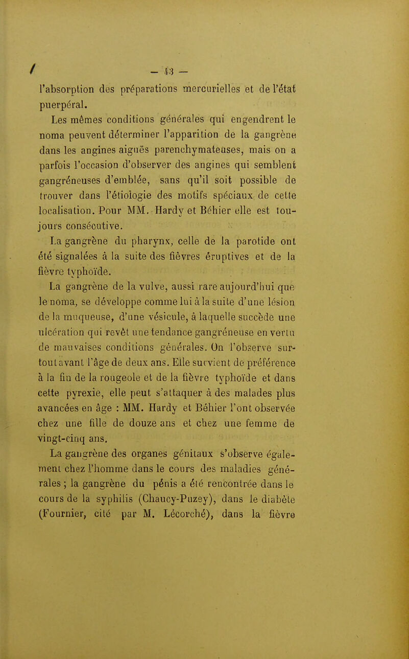 l'absorption des préparations merciirielles et de l'état puerpéral. Les mêmes conditions générales qui engendrent le noma peuvent déterminer l'apparition de la gangrène dans les angines aignës parenchymateases, mais on a parfois l'occasion d'observer des angines qui semblent gangréneuses d'emblée, sans qu'il soit possible de trouver dans l'étiologie des motifs spéciaux de cette localisation. Pour MM. Hardy et Béhier elle est tou- jours consécutive. La gangrène du pharynx, celle de la parotide ont été signalées à la suite des fièvres éruptives et de la fièvre typhoïde. La gangrène de la vulve, aussi rare aujourd'hui que le noma, se développe comme lui à la suite d'une lésion de la muqueuse, d'une vésicule, à laquelle succède une ulcération qui revêt une tendance gangréneuse en venu de mauvaises conditions générales. On l'observe sur- tout avant l'âge de deux ans. Elle survient de préférence à la fin de la rougeole et de la fièvre typhoïde et dans celte pyrexie, elle peut s'attaquer à des malades plus avancées en âge : MM. Hardy et Béhier l'ont observée chez une fille de douze ans et chez une femme de vingt-cinq ans. La gangrène des organes génitaux s'observe égale- ment chez l'homme dans le cours des maladies géné- rales ; la gangrène du pénis a été rencontrée dans le cours de la syphilis (Chaucy-Puzey), dans le diabète (Fournier, cité par M. Lécorché), dans la fièvre