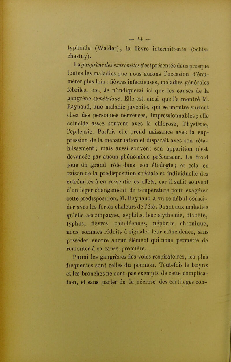 ~ A4 _ typhoïde (Walder), la fièvre intermittente (Schts- chaslny). lia gangrtne des extrémités s'estprésentée dans presque toutes les maladies que nous aurons l'occasion d'énu- mérer plus loin : fièvres infectieuses, maladies générales fébriles, etc.^ Je n'indiquerai ici que les causes de la gangrène symétrique. Elle est, ainsi que l'a montré M. Raynaud, une maladie juvénile, qui se montre surtout chez des personnes nerveuses, impressionnables ; elle coïncide assez souvent avec la chlorose, l'hystérie, l'épilepsie. Parfois elle prend naissance avec la sup- pression de la menstruation et disparaît avec son réta- blissement ; mais aussi souvent son apparition n'est devancée par aucun phénomène précurseur. Le froid joue lïn grand rôle dans son étiologie ; et cela en raison de la prédisposition spéciale et individuelle des extrémités à en ressentir les effets, car il suffît souvent d'un léger changement de température pour exagérer cette prédisposition. M. Raynaud a vu ce début coïnci- der avec les fortes chaleurs de l'été. Quant aux maladies qu'elle accompagne, syphiUs, leucocythémie, diabète, typhus, fièvres paludéennes, néphrite chronique, nous sommes réduits à signaler leur coïncidence, sans posséder encore aucun élément qui nous permette de remonter à sa cause première. Parmi les gangrènes des voies respiratoires, les plus fréquentes sont celles du poumon. Toutefois le larynx et les bronches ne sont pas exempts de cette complica- tion, et sans parler de la nécrose des cartilages con-