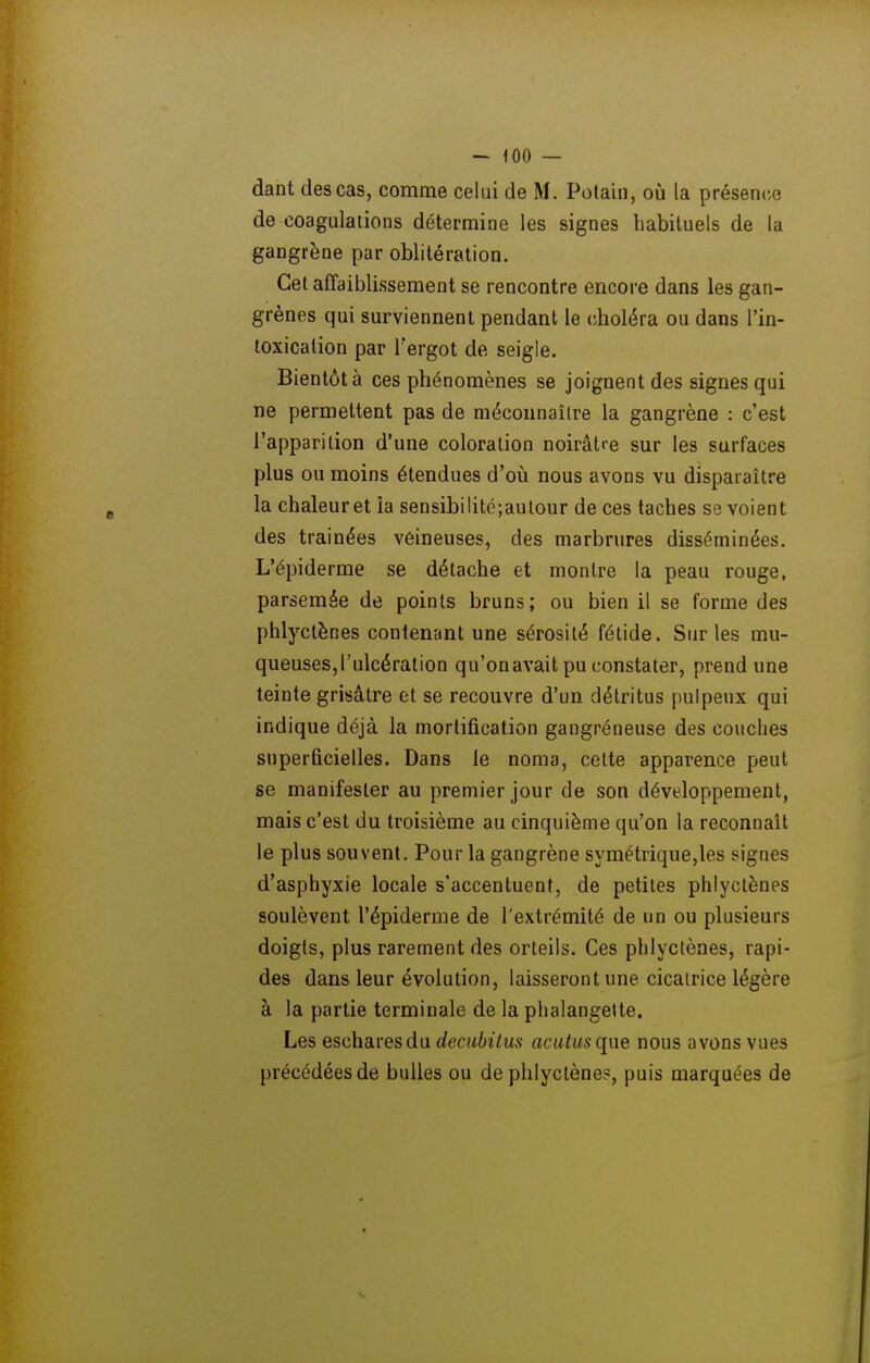 dant des cas, comme celui de M. Potain, où la présence de coagulations détermine les signes habituels de la gangrène par oblitération. Cet affaiblissement se rencontre encore dans les gan- grènes qui surviennent pendant le (choléra ou dans l'in- toxication par Tergot de seigle. Bientôt à ces phénomènes se joignent des signes qui ne permettent pas de mécounaîlre la gangrène : c'est l'apparition d'une coloration noirâtre sur les surfaces plus ou moins étendues d'où nous avons vu disparaître la chaleuret la sensibilité;aulour de ces taches se voient des trainées vêineuses, des marbrures disséminées. L'épiderme se détache et montre la peau rouge, parsemée de points bruns; ou bien il se forme des phlyctènes contenant une sérosité fétide. Sur les mu- queuses, l'ulcération qu'onavait pu constater, prend une teinte grisâtre et se recouvre d'un détritus pulpeux qui indique déjà la mortification gangréneuse des couches superficielles. Dans le noma, cette apparence peut se manifester au premier jour de son développement, mais c'est du troisième au cinquième qu'on la reconnaît le plus souvent. Pour la gangrène symétrique,les signes d'asphyxie locale s'accentuent, de petites phlyctènes soulèvent l'épiderme de l'extrémité de un ou plusieurs doigts, plus rarement des orteils. Ces phlyctènes, rapi- des dans leur évolution, laisseront une cicatrice légère à la partie terminale de la phalangette. Les escharesdu decubitus acutusqne nous avons vues précédées de bulles ou de phlyctènes, puis marquées de