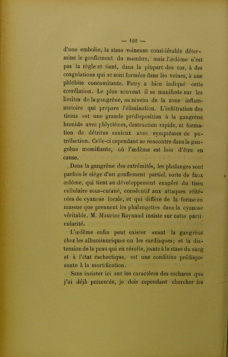 — 103 — d'une embolie, la stase veineuse consi dérable déter- mine le gonflement du membre, mais l'œdème n'est pas la règle et tient, dans la plupart des cas, à des coagulations qui se sont formées dans les veines, à une phlébite concomitante. Patry a bien indiqué cette corrélation. Le plus souvent il se manifeste sur les limites de la gangrène, au niveau de la zone inflam- matoire qui prépare l'élimination. L'infiltration des tissus est une grande prédisposition à la gangrène humide avec phlyctènes, destruction rapide, et forma- tion de détritus sanieux avec symptômes de pu- tréfaction. Celle-ci cependant se rencontre dans la gan- grène momifiante, où l'œdème est loin d'êlre en cause. , Dans la gangrène des extrémités, les phalanges sont parfois le siège d'un gonflement partiel, sorte de faux œdème, qui tient au développement exagéré du tissu cellulaire sous-cutané, consécutif aux attaques réité- rées de cyanose locale, et qui difl'ère de la forme en massue que prennent les phalangettes dans la cyanose véritable. M. Maurice Raynaud insiste sur cette parti - cularité. L'œdème enfin peut exister avant la gangrène chez les albuminuriques ou les cardiaques; et la dis- tension de la peau qui en résulte, jointe à la stase du san^^ et à l'état cachectique, est une condition prédispo- sante à la mortification. Sans iîisister ici sur les caractères des eschares que j'ai déjà pjiéaentés, je dois cependant chercher les