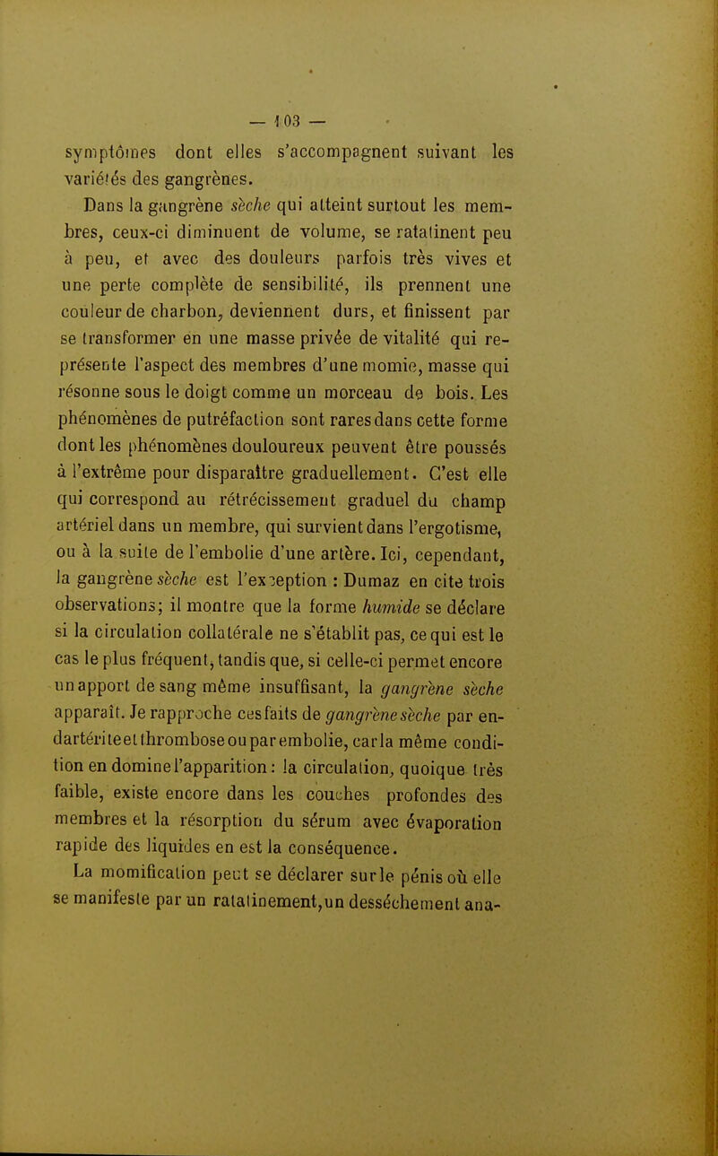 — 1 03 — symptômes dont elles s'accompagnent suivant les variélés des gangrènes. Dans la gangrène shche qui atteint surtout les mem- bres, ceux-ci diminuent de volume, se ratatinent peu à peu, et avec des douleurs parfois très vives et une perte complète de sensibilité, ils prennent une couleur de charbon, deviennent durs, et finissent par se transformer en une masse privée de vitalité qui re- présente l'aspect des membres d'une momie, masse qui résonne sous le doigt comme un morceau de bois. Les phénomènes de putréfaction sont rares dans cette forme dont les phénomènes douloureux peuvent être poussés à l'extrême pour disparaître graduellement. C'est elle qui correspond au rétrécissement graduel du champ artériel dans un membre, qui survient dans l'ergotisme, ou à la suite de l'embolie d'une artère. Ici, cependaut, la gangrène sèc/ie est l'exception : Dumaz en cite trois observations; il montre que la forme humide se déclare si la circulation collatérale ne s'établit pas, ce qui est le cas le plus fréquent j tandis que, si celle-ci permet encore un apport de sang même insuffisant, la gangrène sèche apparaît. Je rapproche ces faits de gangrène sèche par en- dartériteetthromboseouparembolie, caria même condi- tion en domine l'apparition : la circulation, quoique très faible, existe encore dans les couches profondes des membres et la résorption du sérum avec évaporation rapide des liquides en est la conséquence. La momification peut se déclarer surle pénis où elle se manifeste par un ratatinement,un dessèchement ana-