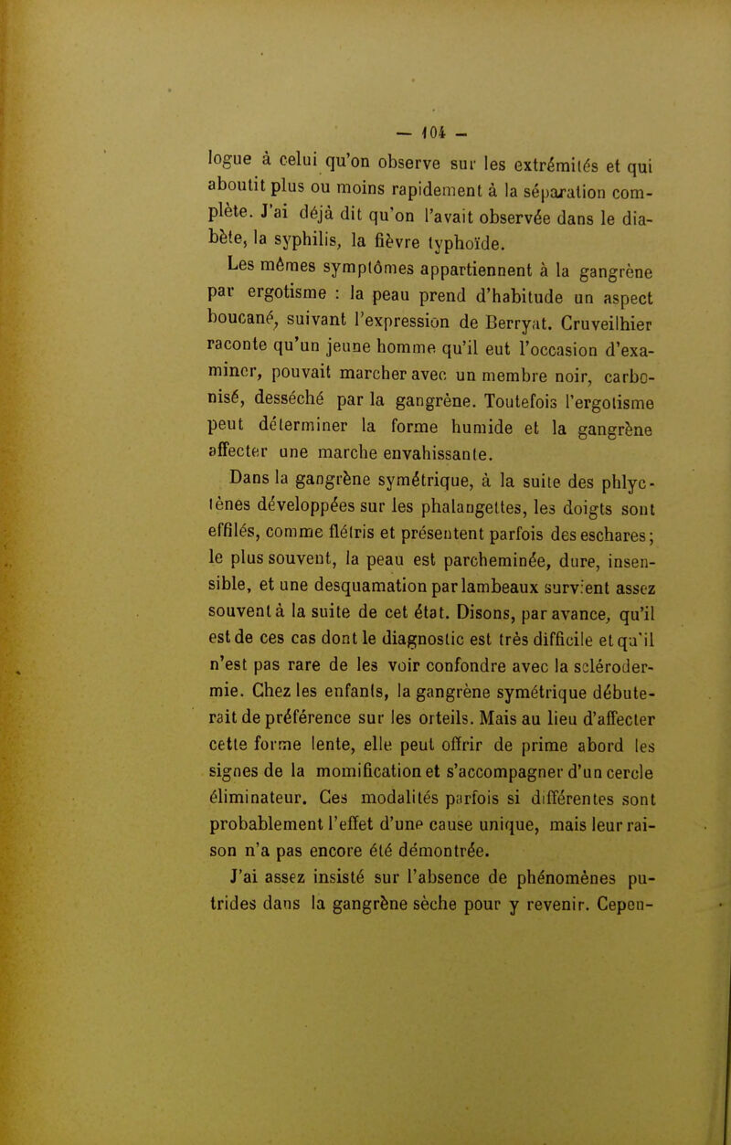 — -104 - logue à celui qu'on observe sur les extrémités et qui aboutit plus ou moins rapidement à la séparation com- plète. J'ai déjà dit qu'on l'avait observée dans le dia- bète, la syphilis, la fièvre typhoïde. Les mêmes symptômes appartiennent à la gangrène par ergotisme : la peau prend d'habitude un aspect boucané, suivant l'expression de Berryat. Gruveilhier raconte qu'un jeune homme qu'il eut l'occasion d'exa- miner, pouvait marcher avec un membre noir, carbo- nisé, desséché par la gangrène. Toutefois l'ergolisme peut déterminer la forme humide et la gangrène affecter une marche envahissante. Dans la gangrène symétrique, à la suite des phlyc- lènes développées sur les phalangettes, les doigts sont effilés, comme flétris et présentent parfois deseschares; le plus souvent, la peau est parcheminée, dure, insen- sible, et une desquamation par lambeaux survient assez souvent à la suite de cet état. Disons, par avance, qu'il est de ces cas dont le diagnostic est très difficile et qu'il n'est pas rare de les voir confondre avec la scléroder- mie. Chez les enfanis, la gangrène symétrique débute- rait de préférence sur les orteils. Mais au lieu d'affecter cette forme lente, elle peut offrir de prime abord les signes de la momification et s'accompagner d'un cercle éhminateur. Ces modalités parfois si différentes sont probablement l'effet d'une cause unique, mais leurrai- son n'a pas encore été démontrée. J'ai assez insisté sur l'absence de phénomènes pu- trides dans la gangrène sèche pour y revenir. Cepcn-