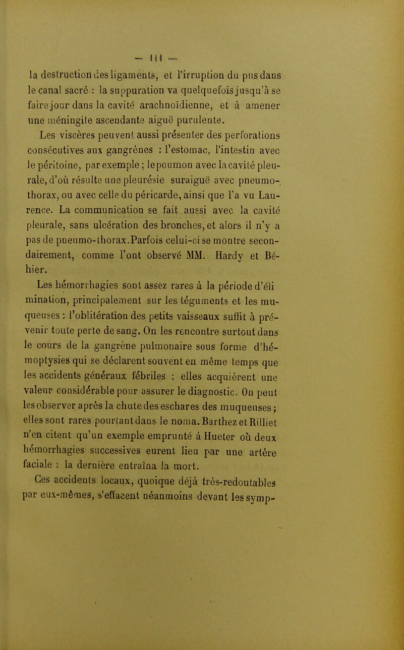 - Ml — la destruction des ligaments, et l'irruption du pus dans le canal sacré : la suppuration va quelquefois jusqu'à se fairejour dans la cavité arachnoïdienne, et à amener une méningite ascendante aiguë purulente. Les viscères peuvent aussi présenter des perforations consécutives aux gangrènes : l'estomac, l'intestin avec le péritoine, par exemple; lepcumon avec la cavité pleu- rale, d'oià résulte une pleurésie suraiguë avec pneumo- thorax, ou avec celle du péricarde, ainsi que l'a vu Lau- rence. La communication se fait aussi avec la cavité pleurale, sans ulcération des bronches, et alors il n'y a pas de pneumo-thorax.Parfois celui-ci se montre secon- dairement, comme l'ont observé MM. Hardy et Bé- hier. Les hémorrhagies sont assez rares à la période d'éli mination, principalement sur les téguments et les mu- queuses \ l'oblitération des petits vaisseaux suffit à pré- venir toute perte de sang. On les rencontre surtout dans le cours de la gangrène pulmonaire sous forme d'hé- moptysies qui se déclarent souvent en même temps que les accidents généraux fébriles : elles acquièrent une valeur considérable pour assurer le diagnostic. On peut les observer après la chute des eschares des muqueuses; elles sont rares pourtant dans le noma.BarthezetRilliet n'en citent qu'un exemple emprunté à Hueter oh deux hémorrhagies successives eurent lieu par une artère faciale : la dernière entraîna la mort. Ces accidents locaux, quoique déjà très-redoutables par eux-mêmes, s'effacent néanmoins devant lessymp-