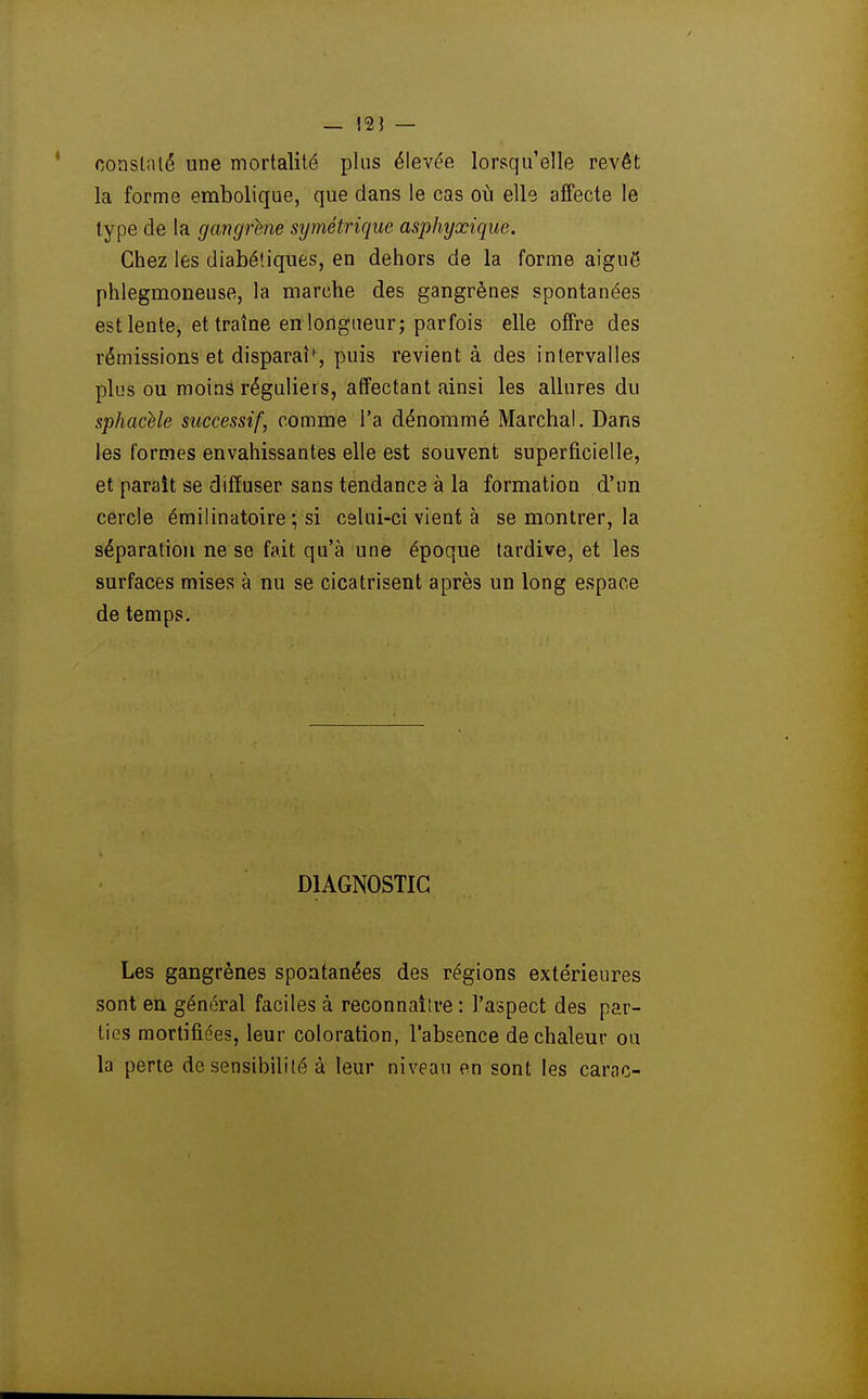 — !2J — constiUé une mortalité plus élevée lorsqu'elle revêt la forme embolique, que dans le cas où elle affecte le type de la gangrené stjmétrique asphyxique. Chez les diabétiques, en dehors de la forme aiguë phlegmoneuse, la marche des gangrènes spontanées est lente, et traîne en longueur; parfois elle offre des rémissions et disparaU, puis revient à des intervalles plus ou moins réguliers, affectant ainsi les allures du sphacUe successif, comme l'a dénommé Marchai. Dans les formes envahissantes elle est souvent superficielle, et parait se diffuser sans tendance à la formation d'un cercle émilinatoire ; si celui-ci vient à se montrer, la séparation ne se fait qu'à une époque tardive, et les surfaces mises à nu se cicatrisent après un long espace de temps. DIAGNOSTIC Les gangrènes spontanées des régions extérieures sont en général faciles à reconnaître : l'aspect des par- ties mortifiées, leur coloration, l'absence de chaleur ou la perte de sensibilité à leur niveau en sont les carac-