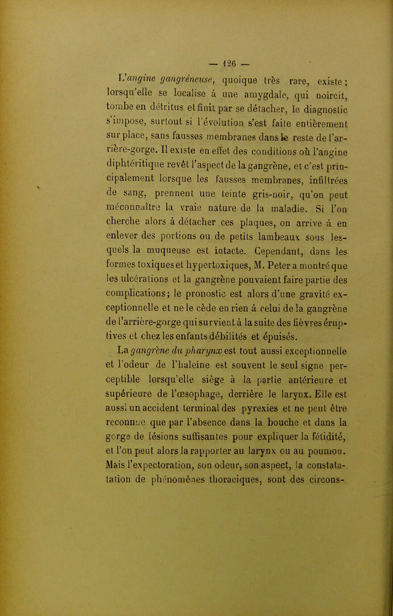 JJcmgine gangreneuse, quoique très rare, existe ; lorsqu'elle se localise à une amygdale, qui noircit, tombe en détritus et finit par se détacher, le diagnostic s'impose, surtout si l'évolution s'est faite entièrement surplace, sans fausses membranes dans le reste defar- rière-gorge. Il existe en effet des conditions où l'angine diphléritiqiie revêt l'aspect de la gangrène, et c'est prin- cipalement lorsque les fausses membranes, inûltrées de sang, prennent une teinte gris-noir, qu'on peut méconnaîtru» la vraie nature de la maladie. Si l'on cherche alors à détacher ces plaques, on arrive à en enlever des portions ou de petits lambeaux sous les- quels la muqueuse est intacte. Cependant, dans les formes toxiques et hypertoxiques, M. Peter a montré que les ulcérations et la gangrène pouvaient faire partie des complications; le pronostic est alors d'une gravité ex- ceptionnelle et ne le cède en rien à celui de la gangrène de l'arrière-gorge qui survien t à la suite des fièvres érup- tives et chez les enfants débilités et épuisés. La gangrène du pharynx est tout aussi exceptionnelle et l'odeur de l'haleine est souvent le seul signe per- ceptible lorsqu'elle siège à la partie antérieure et supérieure de l'œsophage, derrière le larynx. Elle est aussi un accident terminal des pyrexies et ne peut être reconnue que par l'absence dans la bouche et dans la gorge de lésions suffisantes pour expliquer la fétidité, et l'on peut alors larapporter au larynx ou au poumon. Mais l'expectoration, son odeur, son aspect, la constata- talion de phénomènes tlioraciques, sont des circons-