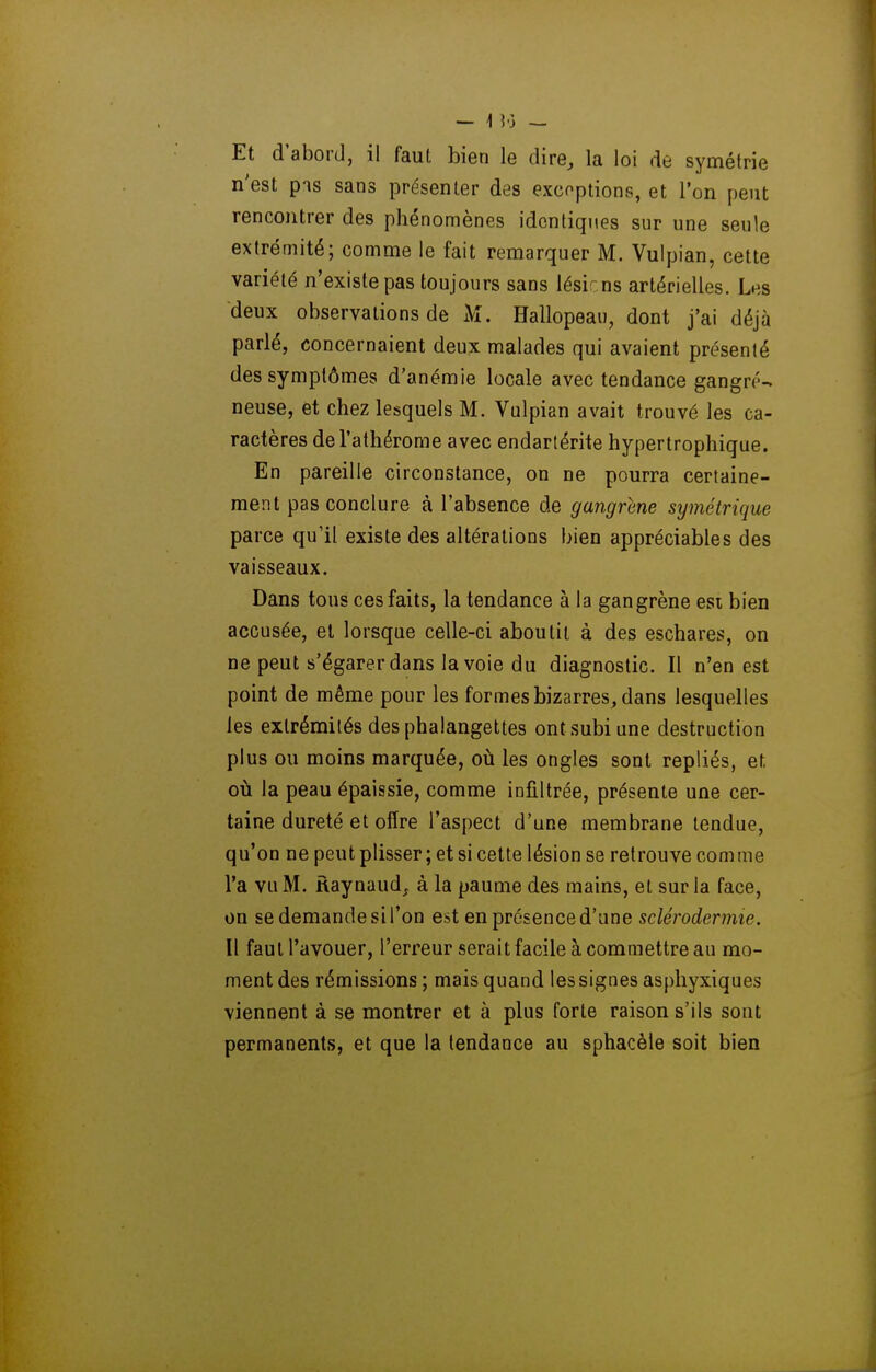 Et d'abord, il faul bien le dire, la loi de symétrie n'est pis sans présenter des excoptions, et l'on peut rencontrer des phénomènes identiques sur une seule extrémité; comme le fait remarquer M. Vulpian, cette variété n'existe pas toujours sans lésir ns artérielles. Les deux observations de M. Hallopeaii, dont j'ai déjà parlé, concernaient deux malades qui avaient présenté des symptômes d'anémie locale avec tendance gangre- neuse, et chez lesquels M. Vulpian avait trouvé les ca- ractères del'athérome avec endartérite hypertrophique. En pareille circonstance, on ne pourra certaine- ment pas conclure à l'absence de gangrené symétrique parce qu'il existe des altérations bien appréciables des vaisseaux. Dans tous ces faits, la tendance à la gangrène esi bien accusée, et lorsque celle-ci aboutit à des eschares, on ne peut s'égarer dans la voie du diagnostic. Il n'en est point de même pour les formes bizarres, dans lesquelles les extrémités des phalangettes ont subi une destruction plus ou moins marquée, où les ongles sont repliés, et où la peau épaissie, comme infiltrée, présente une cer- taine dureté et offre l'aspect d'une membrane tendue, qu'on ne peut plisser ; et si cette lésion se retrouve comme l'a vu M. ftaynaud_f à la paume des mains, et sur la face, on se demande sil'on est en présence d'une sclérodermie. Il faul l'avouer, l'erreur serait facile à commettre au mo- ment des rémissions ; mais quand les signes aspliyxiques viennent à se montrer et à plus forte raison s'ils sont permanents, et que la tendance au sphacèle soit bien