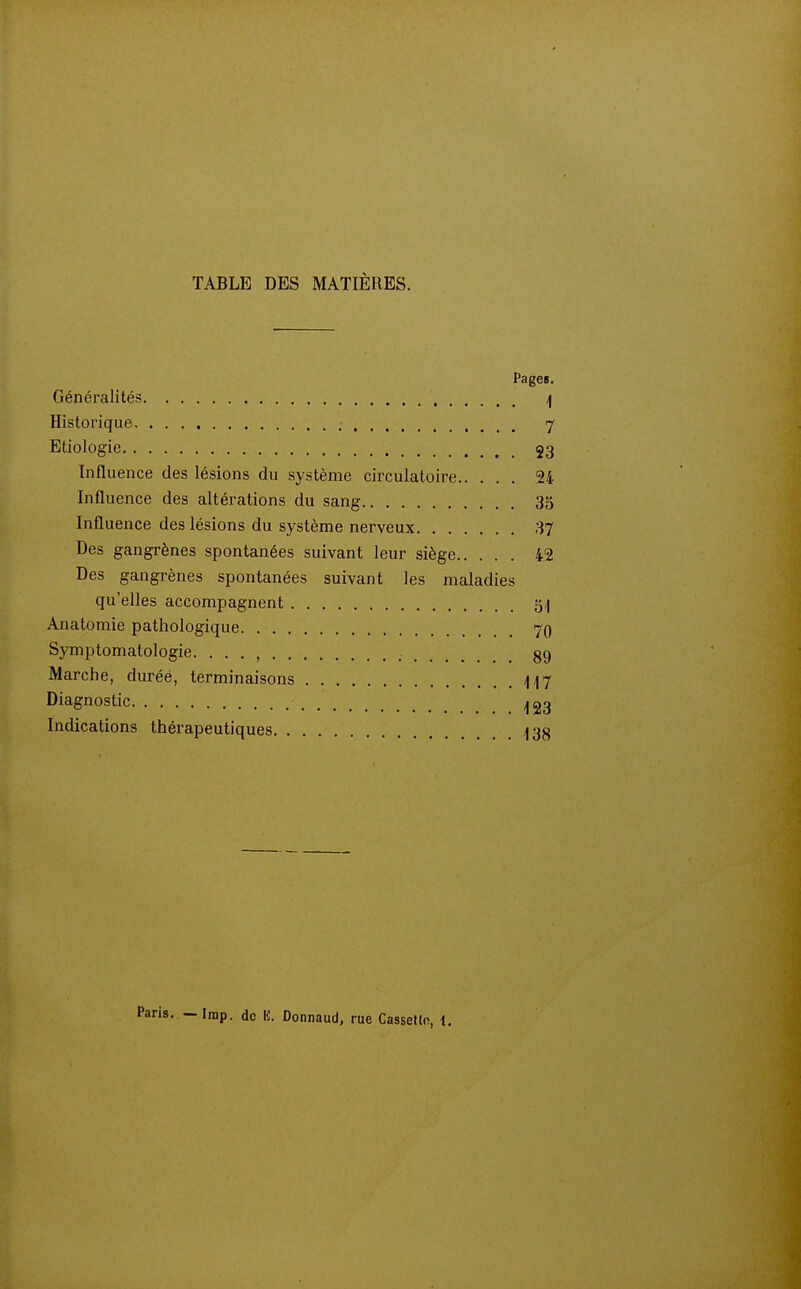 TABLE DES MATIÈRES. Pages. Généralités /\ Historique , 7 Etiologie 53 Influence des lésions du système circulatoire 24 Influence des altérations du sang 35 Influence des lésions du système nerveux 37 Des gangrènes spontanées suivant leur siège 42 Des gangrènes spontanées suivant les maladies qu'elles accompagnent 5,| Anatomie pathologique 7q Symptomatologie. . . . , 89 Marche, durée, terminaisons i\/\>j Diagnostic Indications thérapeutiques ^38 Irap. do lî. Donnaud, rue Cassetln, i.