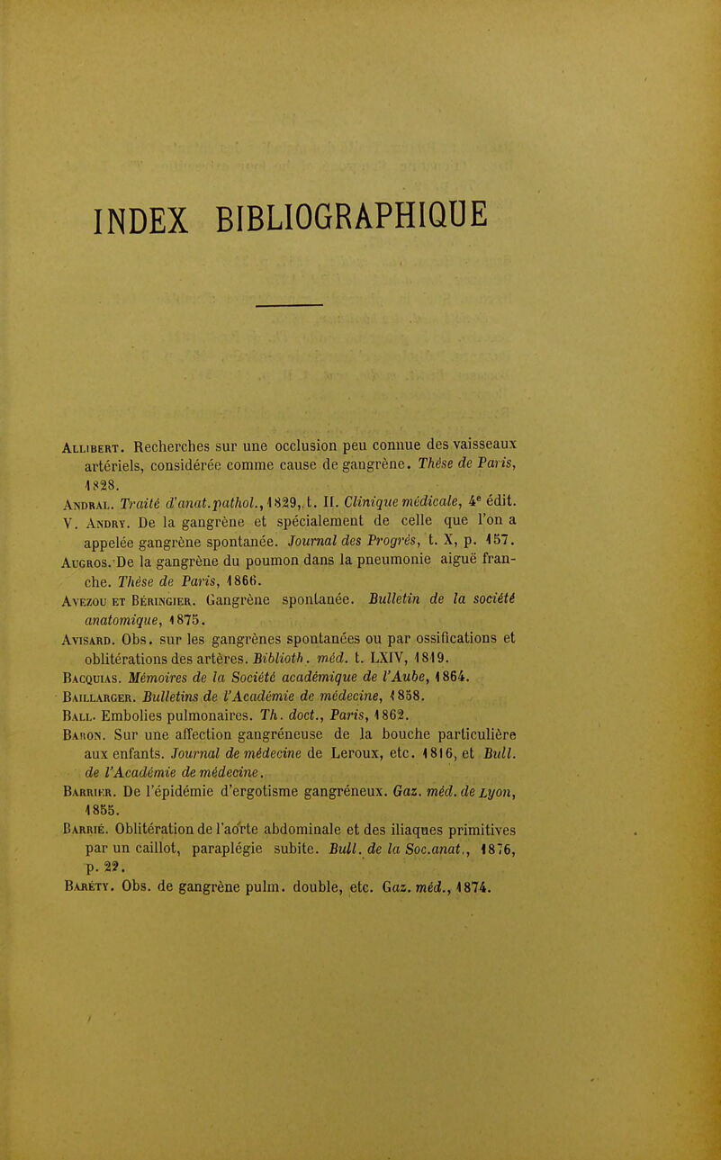 INDEX BIBLIOGRAPHIQUE Allibert. Recherches sur une occlusion peu connue des vaisseaux artériels, considérée comme cause de gangrène. Thèse de Paris, 1828. AisDRAL. Traité d'anaLpa</ioL, 1829,. t. II. Clinique médicale, 4« édit. V. Andry. De la gangrène et spécialement de celle que l'on a appelée gangrène spontanée. Journal des Progrés, t. X, p. 157. AuGROS.'De la gangrène du poumon dans la pneumonie aiguë fran- che. Thèse de Paris, 1866. AvEzou ET Béringier. Gangrène spontanée. Bulletin de la société anatomique, 1875. AvisARD. Obs. sur les gangrènes spontanées ou par ossifications et oblitérations des artères. BiôZ'iofft. méd. t. LXIV, 1819. Bacquias. Mémoires de la Société académique de l'Aube, 1864. Baillarger. Bulletins de l'Académie de médecine, 1858. Ball. Embolies pulmonaires. Th. doct., Paris, 1862. Baiion. Sur une affection gangréneuse de la bouche particulière aux enfants. Journal de médecine de Leroux, etc. 1816, et Bull. de l'Académie de médecine. Barrikr. De l'épidémie d'ergotisme gangréneux. Gaz. méd. de Lyon, 1855. Barrié. Oblitération de l'aorte abdominale et des iliaques primitives par un caillot, paraplégie subite. Bull, de la Soc.anat., 1876, p. 22. Baréty. Obs. de gangrène pulm. double, etc. Gaz. méd!., 1874.