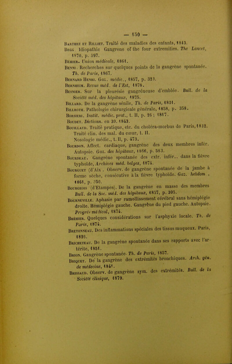 Bauthez et RiixiET, Traité des maladies, des enfants, 18<3. Uegg Idiopatliic Gangrené of tiie four extremities. Tfie Lancet, 1870, p. 397. Béhier. Union médicale, 4 861. Benni . Recherclies sur quelques points de la gangrène spontanée, r/i. de Pom, 1867, Bernard Henri. Gaz. médic, 1857, p. 323. Bernheim. Revue méd. de l'Est, 1878. Besnier. Sur la pleurésie gangréneuse d'emblée. Bull, de la Société méd. des hôpitaux, 1875. Billard. De la gangrène sénile, Th. de Paris, 1821. BiLLROTii. Pathologie chirurgicale générale, 1858, p. 358. Borsieri. Instit. médic. prat., t. II, p. 26 ; 1817. Boudet. Dictionn. en 30. 1843. BouiLLAUD. Traité pratique, etc. du choléra-morbus de Paris, 1832. Traité clin, des mal. du cœur, t. II. Nosologie médic, t. Il, p. 473. Bourdon. Affect. cardiaque, gangrène des deux membres infér. Autopsie. Gaz. des hôpitaux, 1866, p. 583. BouRDEAU. Gangrène spontanée des extr. infér.. dans la fièvre iyphdide. Archives méd. belges, BouRGUET (d'Aix . Observ. de gangrène spontanée de la jambe à forme sèche, consécutive à la fièvre typhoïde. Gaz. hebdom , 1861, p. ?50. Bourgeois (d'Etampes). De la gangrène en masse des membres Bull, de la Soc. méd. des hôpitaux, 1857, p. 303. BouRNEViLLE. Apliasie par ramollissement cérébral sans hémiplégie droite. Hémiplégie gauche. Gangrène du pied gauche. Autopsie. Progrès médical, 1874. Bréhier. Quelques considérations sur l'asphyxie locale. Th. de Paris, 1874. . Bretonneau. Des inflammations spéciales des tissus muqueux. Pans, Bricheteau. De la gangrène spontanée dans ses rapports avec 1 ar • térite, 1851. Brion. Gangrène spontanée. Th. de Paris, 1857. Briquet. De la gangrène des extrémités bronchiques. Arch. gen. de médecme, 1841. „ j i Brissaud. Observ. de gangrène sym. des extrémités. Bull, de la Société clinique, 1879.