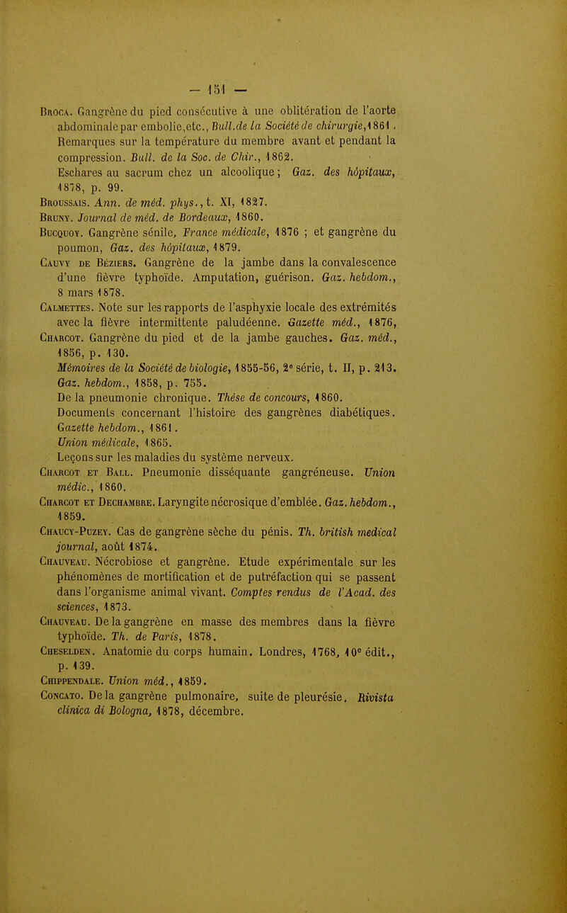 BnocA. Gangrène du pied consécutive à une oblitération de l'aorte abdominale par embolie,etc., Bull.de la Société de chirurgie,. Remarques sur la température du membre avant et pendant la compression. Bull, de la Soc. de Chir., 1862. Eschares au sacrum chez un alcoolique ; Gaz. des hôpitaux, i878, p. 99. Broussais. Ann. de méd. phys.,t. XI, 1827, Bruny. Journal de méd. de Bordeaux, -1860. BucQuoY. Gangrène sénile, France médicale, 1876 ; et gangrène du poumon, Gaz, des hôpilaiix, Cauvy de Béziers. Gangrène de la jambe dans la convalescence d'une fièvre typhoïde. Amputation, guérison. Gaz. hebdom., 8 mars'1878. Calmettes. Note sur les rapports de l'asphyxie locale des extrémités avec la fièvre intermittente paludéenne. Gazette méd., 1876, Charcot. Gangrène du pied et de la jambe gauches. Gaz. méd., 1856, p. 130. Mémoires de la Société de biologie, 1855-S6, 2 série, t. II, p. 213. Gaz. hebdom., 1858, p. 755. De la pneumonie chronique. Thèse de concours, 4 860. Documents concernant l'histoire des gangrènes diabétiques. Gazette hebdom., 1861. Union médicale, 1865. Leçons sur les maladies du système nerveux. Charcot et Ball. Pneumonie disséquante gangréneuse. Union médic, 1860. Charcot et Dechambre. Laryngitenécrosique d'emblée. Gaz. hebdom., 1859, Chaucy-Puzey. Cas de gangrène sèche du pénis. Th. british médical journal, août 1874. Chauveau. Nécrobiose et gangrène. Etude expérimentale sur les phénomènes de mortification et de putréfaction qui se passent dans l'organisme animal vivant. Comptes rendus de l'Acad. des sciences, 1873. Chauveau. De la gangrène en masse des membres dans la fièvre typhoïde. Th. de Paris, 1878. Cheselden, Anatomie du corps humain. Londres, 1768, 10édit., p. 139. Chippendale. Union méd., 1859. CoNCATo. Delà gangrène pulmonaire, suite de pleurésie, Rivista clinica di Bologna, 1878, décembre.