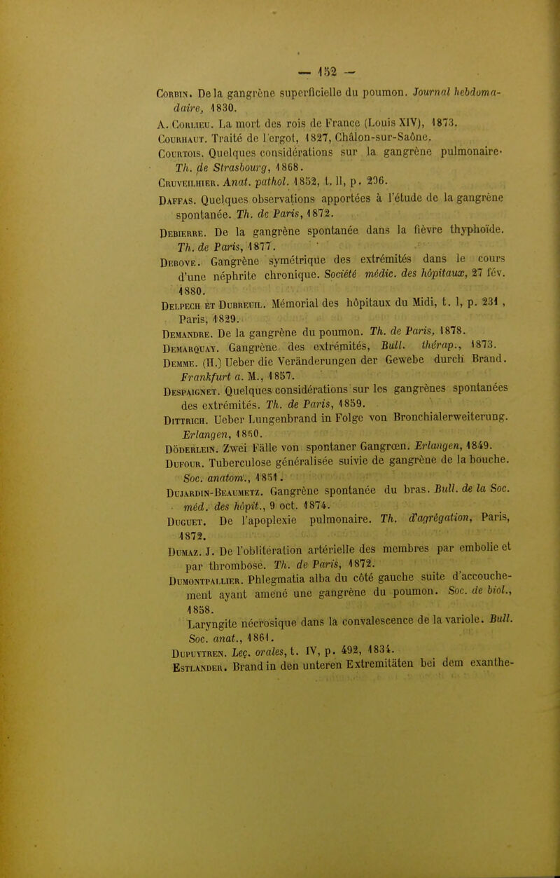 — -152 — CoRBiN. Delà gangrène superficielle du poumon. Journal hebdoma- daire, 1830. A. CouLiEU. La mort des rois de France (Louis XIV), 1873. CouuiuuT. Traité de l'ergot, 1827, Chalon-sur-Saône. CouuTOis. Quelques considérations sur la gangrène pulmonaire- Th. de Strasbourg, 1868. Cruveilhier. Anat. -pathol. 1852, t. H, p. 206. Daffas. Quelques observations apportées à l'étude de la gangrène spontanée. Th. de Paris, 1872. Debierre. De la gangrène spontanée dans la fièvre thyphoïde. r/i. de Paris, 1877. Debove. Gangrène symétrique des extrémités dans le cours d'une néphrite chronique. Société médic. des hôpitaux, 27 fév. 1880. ' ' ■ Delpech et Dubreuil. Mémorial des hôpitaux du Midi, t. 1, p. 231 , Paris, 1829. Demandre. De la gangrène du poumon. Th. de Paris, 1878. Demarquay. Gangrène des extrémités. Bail, thérap., 1873. Demme. (H.) Ueber die Verànderungen der Gewebe durch Brand. Erankfurt a. M., 1857. Despaignet. Quelques considérations sur les gangrènes spontanées des extrémités. Th. de Paris, 1859. Dittrich. Ueber Lungenbrand in Folgc von Bronchialerweiterung. Brlangen, 18R0. DÔDERLE1N. Zwei Fàlle von spontaner Gangrœn. Erlangen, 1849. DuFOUR. Tuberculose généralisée suivie de gangrène de la bouche. Soc. anatom'., 1851. Dujardin-Beaumetz. Gangrène spontanée du hràs. Bull, de la Soc. ■ méd. des hôpit., 9 cet. 1874. DuGUET. De l'apoplexie pulmonaire. Th. d'agrégation, Paris, 1872. DuMAz. J. De l'oblitération artérielle des membres par embolie et par thrombose. Th. de Paris, 1872. Dumontpaixier. Phlegmatia alba du côté gauche suite daccouche- ment ayant amené une gangrène du poumon. Soc. de biol, 1858. Laryngite nécrosique dans la convalescence de la variole. Bull. Soc. anat., 1861. DupuYTREN. Lec. orales, i. IV, p. 492, 1834. Estlander. BrandindenunterenExtremitàten bei dem exanthe-