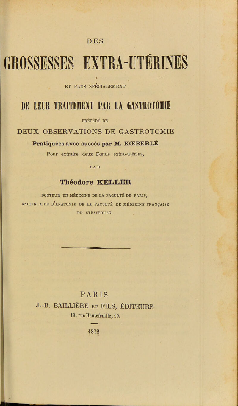 GROSSESSES EXTRA-UTÉRINES ET PLUS SPÉCIALEMENT DE LEUR TRAITEMENT PAR LA GASTROTOMIE PRÉCÉDÉ DE DEUX OBSERVATIONS DE GASTROTOMIE Pratiquées avec succès par M. KŒBERLÉ Pour extraire deux Fœtus extra-utérins, PAR Théodore KELLER DOCTEUR EN MÉDECINE DE LA FACULTÉ DE PARIS, ANCIEN AIDE D’ANATOMIE DE LA FACULTÉ DE MEDECINE FRANÇAISE DE STRASBOURG. PARIS J.-B. BAILLIÈRE et FILS, ÉDITEURS 19, rueHautefeuille,19. 4872