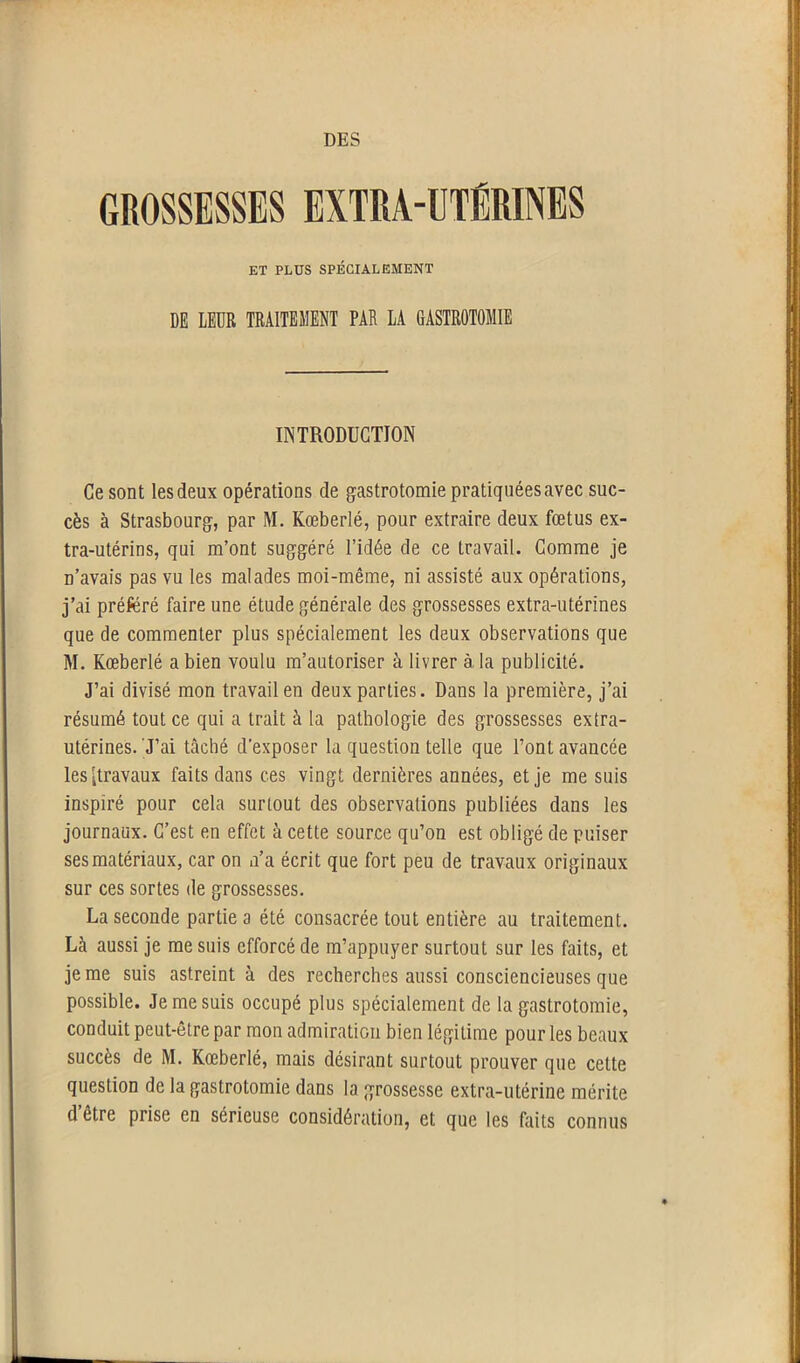 GROSSESSES EXTRA-UTËRINES ET PLUS SPÉCIALEMENT DE LEUR TRAITEMENT PAR LA GASTROTOMIE INTRODUCTION Ce sont les deux opérations de gastrotomie pratiquées avec suc- cès à Strasbourg, par M. Kœberlé, pour extraire deux fœtus ex- tra-utérins, qui m’ont suggéré l’idée de ce travail. Comme je n’avais pas vu les malades moi-même, ni assisté aux opérations, j’ai préféré faire une étude générale des grossesses extra-utérines que de commenter plus spécialement les deux observations que M. Kœberlé a bien voulu m’autoriser à livrer à, la publicité. J’ai divisé mon travail en deux parties. Dans la première, j’ai résumé tout ce qui a trait à la pathologie des grossesses extra- utérines. J’ai tâché d’exposer la question telle que l’ont avancée les [travaux faits dans ces vingt dernières années, et je me suis inspiré pour cela surtout des observations publiées dans les journaux. C’est en effet à cette source qu’on est obligé de puiser ses matériaux, car on n’a écrit que fort peu de travaux originaux sur ces sortes de grossesses. La seconde partie a été consacrée tout entière au traitement. Là aussi je me suis efforcé de m’appuyer surtout sur les faits, et je me suis astreint à des recherches aussi consciencieuses que possible. Je me suis occupé plus spécialement de la gastrotomie, conduit peut-être par mon admiration bien légitime pour les beaux succès de M. Kœberlé, mais désirant surtout prouver que cette question de la gastrotomie dans la grossesse extra-utérine mérite d être prise en sérieuse considération, et que les faits connus