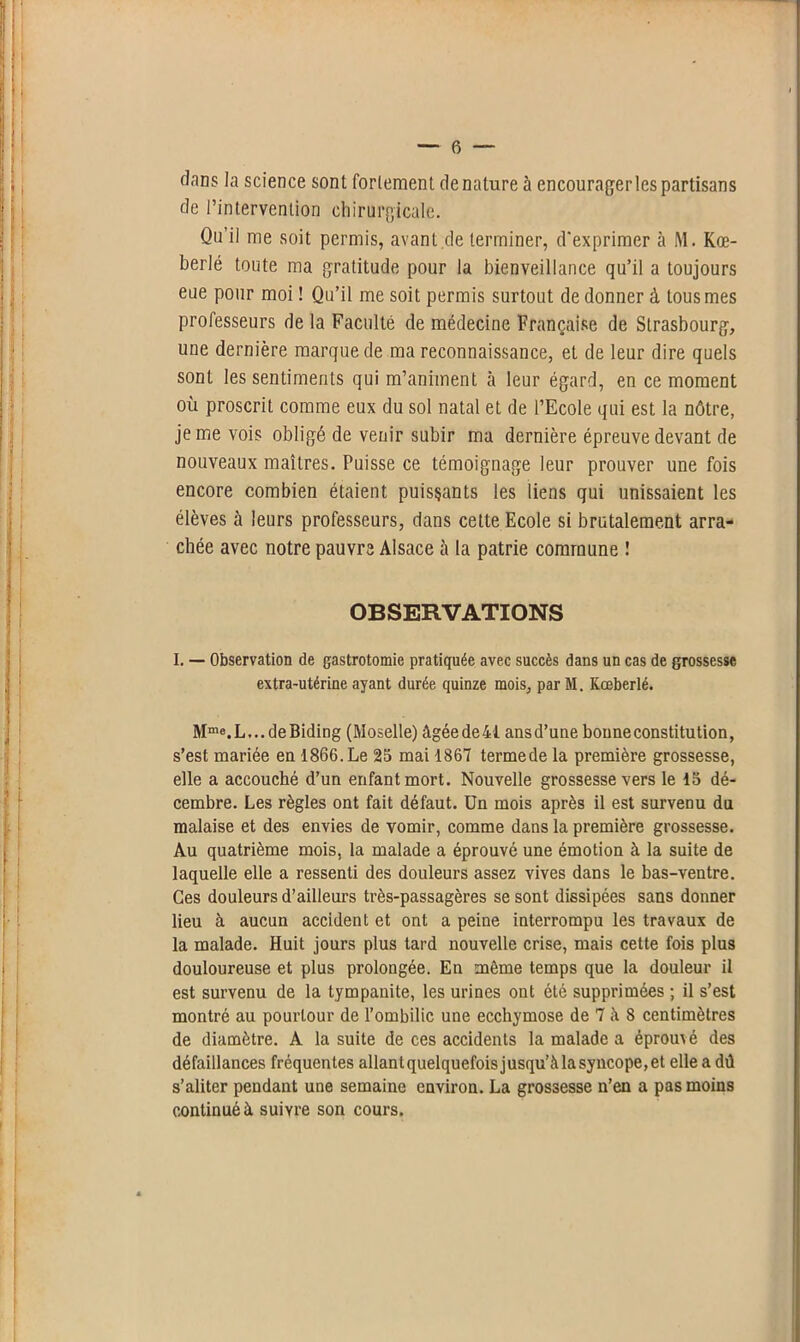 dans la science sont fortement dénaturé à encourager les partisans de l’intervention chirurgicale. Qu’il me soit permis, avant de terminer, d'exprimer à M. Kœ- berlé toute ma gratitude pour la bienveillance qu’il a toujours eue pour moi ! Qu’il me soit permis surtout de donner à tous mes professeurs de la Faculté de médecine Française de Strasbourg, une dernière marque de ma reconnaissance, et de leur dire quels sont les sentiments qui m’animent à leur égard, en ce moment où proscrit comme eux du sol natal et de l’Ecole qui est la nôtre, je me vois obligé de venir subir ma dernière épreuve devant de nouveaux maîtres. Puisse ce témoignage leur prouver une fois encore combien étaient puissants les liens qui unissaient les élèves à leurs professeurs, dans cette Ecole si brutalement arra- chée avec notre pauvre Alsace à la patrie commune ! OBSERVATIONS I. — Observation de gastrotomie pratiquée avec succès dans un cas de grossesse extra-utérine ayant durée quinze mois, par M. Kœberlé. Mme.L...deBiding (Moselle) âgéede41 ansd’une bouneconstitution, s’est mariée eu 1866. Le 25 mai 1867 termede la première grossesse, elle a accouché d’un enfant mort. Nouvelle grossesse vers le 15 dé- cembre. Les règles ont fait défaut. Un mois après il est survenu du malaise et des envies de vomir, comme dans la première grossesse. Au quatrième mois, la malade a éprouvé une émotion à la suite de laquelle elle a ressenti des douleurs assez vives dans le bas-ventre. Ces douleurs d’ailleurs très-passagères se sont dissipées sans donner lieu à aucun accident et ont a peine interrompu les travaux de la malade. Huit jours plus tard nouvelle crise, mais cette fois plus douloureuse et plus prolongée. En même temps que la douleur il est survenu de la tympauite, les urines ont été supprimées ; il s’est montré au pourtour de l’ombilic une ecchymose de 7 à 8 centimètres de diamètre. A la suite de ces accidents la malade a éprouvé des défaillances fréquentes allantquelquefoisjusqu’àlasyncope,et elle a dû s’aliter pendant une semaine environ. La grossesse n’en a pas moins continué à suivre son cours.