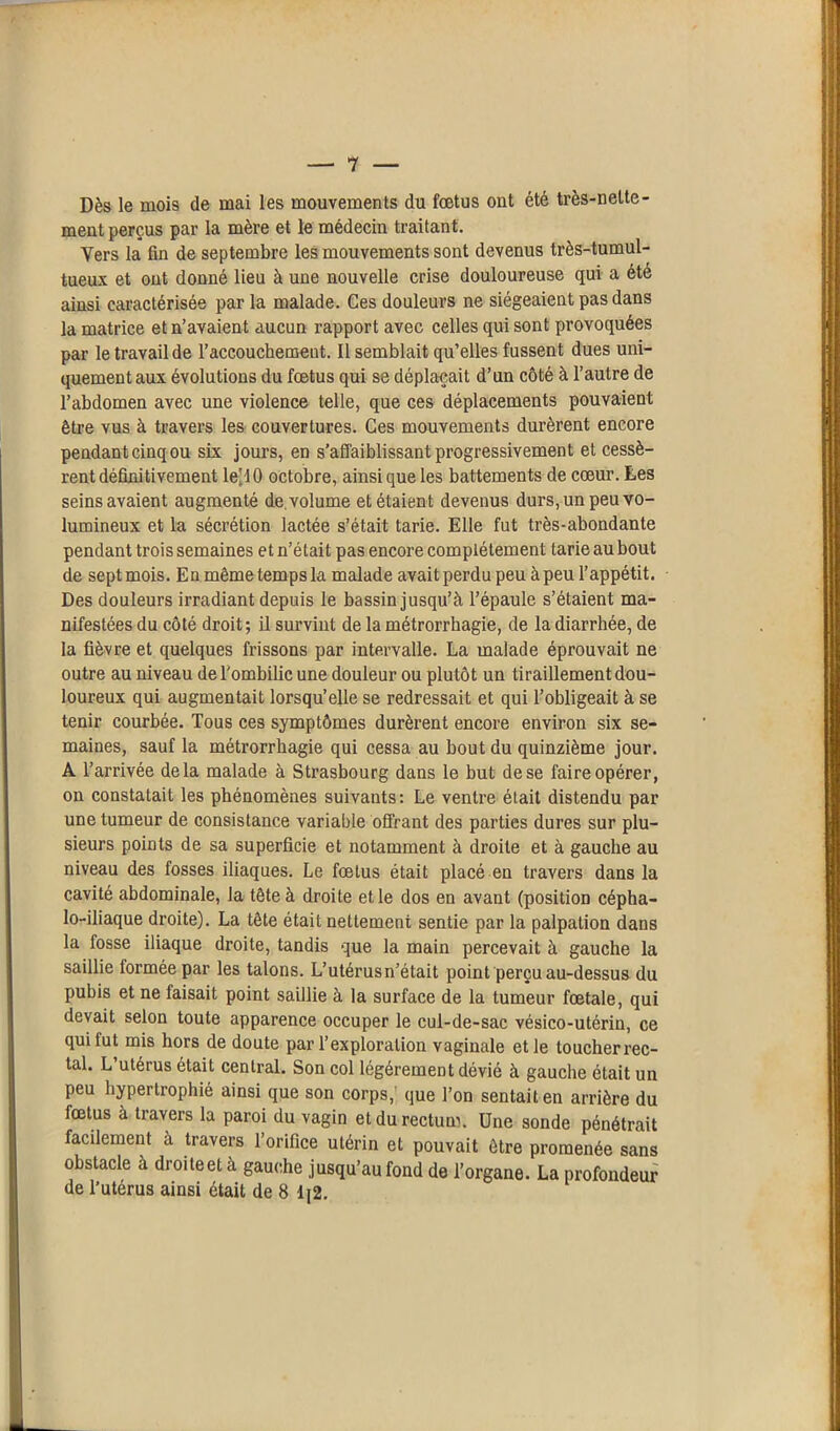 Dès le mois de mai les mouvements du foetus ont été très-nette- ment perçus par la mère et le médecin traitant. Vers la fin de septembre les mouvements sont devenus très-tumul- tueux et ont donné lieu à une nouvelle crise douloureuse qui a été ainsi caractérisée par la malade. Ces douleurs ne siégeaient pas dans la matrice et n’avaient aucun rapport avec celles qui sont provoquées par le travail de l'accouchement. Il semblait qu’elles fussent dues uni- quement aux évolutions du fœtus qui se déplaçait d’un côté à l’autre de l’abdomen avec une violence telle, que ces déplacements pouvaient être vus à travers les couvertures. Ces mouvements durèrent encore pendant cinq ou six jours, en s’affaiblissant progressivement et cessè- rent définitivement le^lO octobre, ainsi que les battements de cœur. Les seins avaient augmenté de. volume et étaient devenus durs, un peu vo- lumineux et la sécrétion lactée s’était tarie. Elle fut très-abondante pendant trois semaines et n’était pas encore complètement tarie au bout de septmois. En même temps la malade avait perdu peu à peu l’appétit. Des douleurs irradiant depuis le bassin jusqu’à l’épaule s’étaient ma- nifestées du côté droit; il survint de la métrorrbagie, de la diarrhée, de la fièvre et quelques frissons par intervalle. La malade éprouvait ne outre au niveau de l’ombilic une douleur ou plutôt un tiraillement dou- loureux qui augmentait lorsqu’elle se redressait et qui l’obligeait à se tenir courbée. Tous ces symptômes durèrent encore environ six se- maines, sauf la métrorrhagie qui cessa au bout du quinzième jour. A l’arrivée delà malade à Strasbourg dans le but de se faire opérer, on constatait les phénomènes suivants : Le ventre était distendu par une tumeur de consistance variable offrant des parties dures sur plu- sieurs points de sa superficie et notamment à droite et à gauche au niveau des fosses iliaques. Le fœtus était placé en travers dans la cavité abdominale, la tête à droite et le dos en avant (position cépha- lo-iliaque droite). La tête était nettement sentie par la palpation dans la fosse iliaque droite, tandis que la main percevait à gauche la saillie formée par les talons. L’utérusn’était point perçu au-dessus du pubis et ne faisait point saillie à la surface de la tumeur fœtale, qui devait selon toute apparence occuper le cul-de-sac vésico-utérin, ce qui fut mis hors de doute par l’exploration vaginale et le toucher rec- tal. L’utérus était central. Son col légèrement dévié à gauche était un peu hypertrophié ainsi que son corps, que l’on sentait en arrière du fœtus à travers la paroi du vagin et du rectum. Une sonde pénétrait facilement à travers l’orifice utérin et pouvait être promenée sans obstacle à droite et à gauche jusqu’au fond de l’organe. La profondeur de l’uterus ainsi était de 8 Ij2.