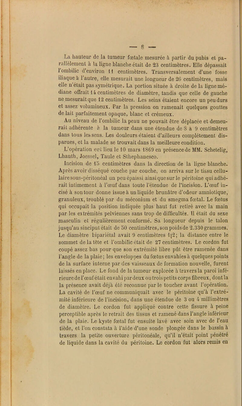La hauteur de la tumeur fœtale mesurée à partir du pubis et pa- rallèlement à la ligne blanche était de 23 centimètres. Elle dépassait 1 ombilic d’environ H centimètres. Transversalement d’une fosse iliaque à l’autre, elle mesurait une longueur de 26 centimètres, mais elle n’était pas symétrique. La portion située à droite de la ligne mé- diane offrait 14 centimètres de diamètre, tandis que celle de gauche né mesurait que 12 centimètres. Les seins étaient encore un peu durs et assez volumineux. Par la pression on ramenait quelques gouttes de lait parfaitement opaque, blanc et crémeux. Au niveau de l’ombilic la peau ne pouvait être déplacée et demeu- rait adhérente à la tumeur dans une étendue de 8 à 9 centimètres dans tous les sens. Les douleurs étaient d’ailleurs complètement dis- parues, et la malade se trouvait dans la meilleure condition. L’opération eut lieu le 10 mars 1869 en présence de MM. Schetelig, Lhauth, Joessel, Taule et Slhephanesco. Incision de 15 centimètres dans la direction de la ligne blanche. Après avoir disséqué couche par couche, on arriva sur le tissu cellu- laire sous-péritonéal un peu épaissi ainsi que sur le péritoine qui adhé- rait intimement à l’œuf dans toute l’étendue de l’incision. L’œuf in- cisé à son tour donne issue à un liquide brunâtre d’odeur amniotique, granuleux, troublé par du méconium et du smegma fœtal. Le fœtus qui occupait la position indiquée plus haut fut retiré avec la main par les extrémités pelviennes sans trop de difficultés. Il était du sexe masculin et régulièrement conformé. Sa longueur depuis le talon jusqu’au sinciput était de S0 centimètres, son poids de 2.330 grammes. Le diamètre bipariétal avait 9 centimètres lp2; la distance entre le sommet de la tète et l’ombilic était de 27 centimètres. Le cordon fut coupé assez bas pour que son extrémité libre pût être ramenée dans l’angle de la plaie; les enveloppes du fœtus envahies à quelques points de la surface interne par des vaisseaux de formation nouvelle, furent laissés en place. Le fond de la tumeur explorée à travers la paroi infé- rieure de l’œuf était en vahi par deux ou trois petits corps fibreux, dont la la présence avait déjà été reconnue par le toucher avant l’opération. La cavité de l’œuf ne communiquait avec le péritoine qu’à l’extré- mité inférieure de l’incision, dans une étendue de 3 ou 4 millimètres de diamètre. Le cordon fut appliqué contre cette fissure à peine perceptible après le retrait des tissus et ramené dans l’angle inférieur de la plaie. Le kyste fœtal fut ensuite lavé avec soin avec de l’eau tiède, et l’on constata à l’aide d’une sonde plongée dans le bassin à travers la petite ouverture péritonéale, qu’il n’était point pénétré de liquide dans la cavité du péritoine. Le cordon fut alors remis en