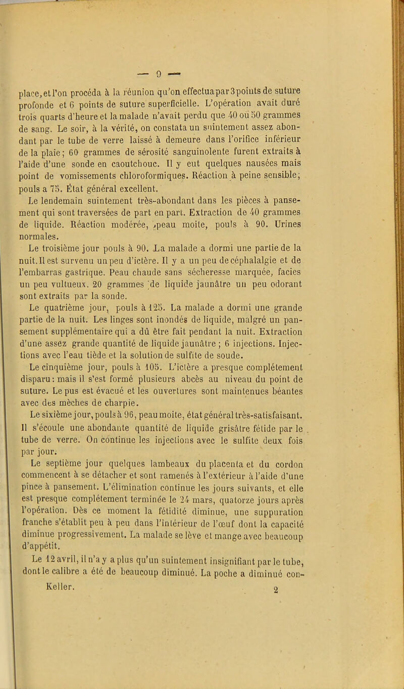 place,et l’on procéda à la réunion qu'on effectuapar3pointsde suture profonde et 6 points de suture superficielle. L’opération avait duré trois quarts d’heure et la malade n’avait perdu que 40 ou 50 grammes de sang. Le soir, à la vérité, on constata un suintement assez abon- dant par le tube de verre laissé à demeure dans l’orifice inférieur delà plaie; 60 grammes de sérosité sanguinolente furent extraits à l’aide d’une sonde en caoutchouc. Il y eut quelques nausées mais point de vomissements chloroformiques. Réaction à peine sensible; pouls a 75. État général excellent. Le lendemain suintement très-abondant dans les pièces à panse- ment qui sont traversées de part en part. Extraction de 40 grammes de liquide. Réaction modérée, ,peau moite, pouls à 90. Urines normales. Le troisième jour pouls à 90. La malade a dormi une partie de la nuit. Il est survenu un peu d’ictère. II y a un peu de céphalalgie et de l’embarras gastrique. Peau chaude sans sécheresse marquée, faciès un peu vultueux. 20 grammes 'de liquide jaunâtre un peu odorant sont extraits par la sonde. Le quatrième jour, pouls à 125. La malade a dormi une grande partie de la nuit. Les linges sont inondés de liquide, malgré un pan- sement supplémentaire qui a dû être fait pendant la nuit. Extraction d’une assez grande quantité de liquide jaunâtre ; 6 injections. Injec- tions avec l’eau tiède et la solution de sulfite de soude. Le cinquième jour, pouls à 105. L’ictère a presque complètement disparu: mais il s’est formé plusieurs abcès au niveau du point de suture. Le pus est évacué et les ouvertures sont maintenues béantes avec des mèches de charpie. Le sixième jour, pouls à 96, peau moite, état général très-satisfaisant. 11 s’écoule une abondante quantité de liquide grisâtre fétide par le tube de verre. On continue les injections avec le sulfite deux fois par jour. Le septième jour quelques lambeaux du placenta et du cordon commencent à se détacher et sont ramenés à l’extérieur à l’aide d’une pince à pansement. L’élimination continue les jours suivants, et elle est presque complètement terminée le 24 mars, quatorze jours après l’opération. Dès ce moment la fétidité diminue, une suppuration franche s’établit peu à peu dans l’intérieur de l’œuf dont la capacité diminue progressivement. La malade se lève et mange avec beaucoup d’appétit. Le 12 avril, il n’a y a plus qu’un suintement insignifiant par le tube, dont le calibre a été de beaucoup diminué. La poche a diminué con-