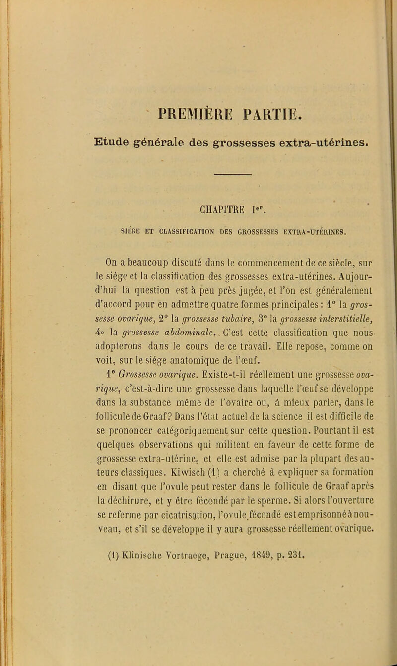 PREMIÈRE PARTIE. Etude générale des grossesses extra-utérines. CHAPITRE Ier. SIÈGE ET CLASSIFICATION DES GROSSESSES EXTRA-UTERINES. On a beaucoup discuté dans le commencement de ce siècle, sur le siège et la classification des grossesses extra-utérines. Aujour- d’hui la question est à peu près jugée, et l’on est généralement d’accord pour en admettre quatre formes principales : 1° la gros- sesse ovarique, 2° la grossesse tubaire, 3° la grossesse interstitielle, 4° la grossesse abdominale.. C’est cette classification que nous adopterons dans le cours de ce travail. Elle repose, comme on voit, sur le siège anatomique de l’œuf. 1° Grossesse ovarique. Existe-t-il réellement une grossesse ova- rique, c’est-à-dire une grossesse dans laquelle l’œuf se développe dans la substance même de l’ovaire ou, à mieux parler, dans le follicule de GraafP Dans l’état actuel de la science il est difficile de se prononcer catégoriquement sur cette question. Pourtant il est quelques observations qui militent en faveur de cette forme de grossesse extra-utérine, et elle est admise par la plupart des au- teurs classiques. Kiwisch(l) a cherché à expliquer sa formation en disant que l’ovule peut rester dans le follicule de Graaf après la déchirure, et y être fécondé par le sperme. Si alors l’ouverture se referme par cicatrisation, l’ovule.fécondé est emprisonnéà nou- veau, et s’il se développe il y aura grossesse réellement ovarique. (1) Klinische Yortraege, Prague, 1849, p. 231.