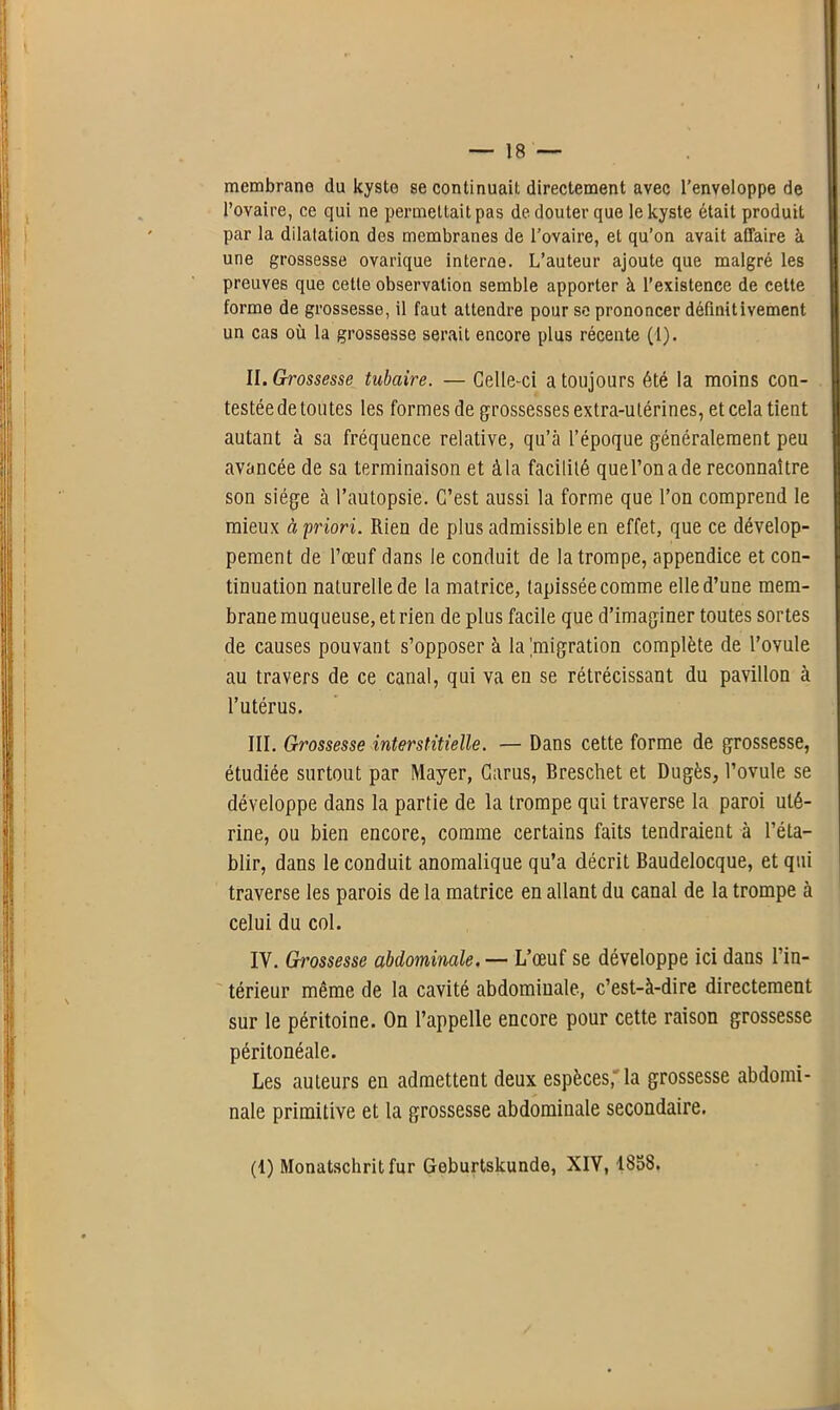 membrane du kyste se continuait directement avec l’enveloppe de l’ovaire, ce qui ne permettait pas de douter que le kyste était produit par la dilatation des membranes de l’ovaire, et qu’on avait affaire à une grossesse ovarique interne. L’auteur ajoute que malgré les preuves que cette observation semble apporter à l’existence de cette forme de grossesse, il faut attendre pour se prononcer définitivement un cas où la grossesse serait encore plus récente (1). II. Grossesse tubaire. — Celle-ci a toujours été la moins con- testée de toutes les formes de grossesses extra-utérines, et cela tient autant à sa fréquence relative, qu’à l’époque généralement peu avancée de sa terminaison et à la facililé que l’on a de reconnaître son siège à l’autopsie. C’est aussi la forme que l’on comprend le mieux à 'priori. Rien de plus admissible en effet, que ce dévelop- pement de l’œuf dans le conduit de la trompe, appendice et con- tinuation naturelle de la matrice, tapissée comme elle d’une mem- brane muqueuse, et rien de plus facile que d’imaginer toutes sortes de causes pouvant s’opposer à la'migration complète de l’ovule au travers de ce canal, qui va en se rétrécissant dn pavillon à l’utérus. III. Grossesse interstitielle. — Dans cette forme de grossesse, étudiée surtout par Mayer, Garus, Breschet et Dugès, l’ovule se développe dans la partie de la trompe qui traverse la paroi uté- rine, ou bien encore, comme certains faits tendraient à l’éta- blir, dans le conduit anomalique qu’a décrit Baudelocque, et qui traverse les parois de la matrice en allant du canal de la trompe à celui du col. IV. Grossesse abdominale. — L’œuf se développe ici dans l’in- térieur même de la cavité abdominale, c’est-à-dire directement sur le péritoine. On l’appelle encore pour cette raison grossesse péritonéale. Les auteurs en admettent deux espèces, la grossesse abdomi- nale primitive et la grossesse abdominale secondaire. (1) Monatschritfur Geburtskunde, XIV, 1858.