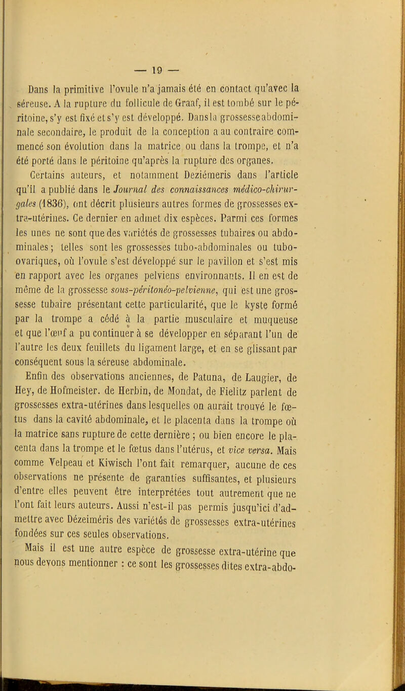 Dans la primitive l’ovule n’a jamais été en contact qu’avec la séreuse. A la rupture du follicule de Graaf, il est tombé sur le pé- ritoine, s’y est fixé et s’y est développé. Dansla grossesseabdomi- nale secondaire, le produit de la conception a au contraire com- mencé son évolution dans la matrice ou dans la trompe, et n’a été porté dans le péritoine qu’après la rupture des organes. Certains auteurs, et notamment Deziémeris dans l’article qu’il a publié dans le Journal des connaissances médico-chirur- gales (1836), (tnt décrit plusieurs autres formes de grossesses ex- tra-utérines. Ce dernier en admet dix espèces. Parmi ces formes les unes ne sont que des variétés de grossesses tubaires ou abdo- minales; telles sont les grossesses tubo-abdominales ou lubo- ovariques, où l’ovule s’est développé sur le pavillon et s’est mis en rapport avec les organes pelviens environnants. II en est de même de la grossesse sous-péritonéo-pelvienne, qui est une gros- sesse tubaire présentant cette particularité, que le kyste formé par la trompe a cédé à la partie musculaire et muqueuse et que l’œuf a pu continuer à se développer en séparant l’un de l’autre les deux feuillets du ligament large, et en se glissant par conséquent sous la séreuse abdominale. Enfin des observations anciennes, de Patuna, de Laugier, de Hey, de Hofmeister. de Herbin, de Mondât, de Fielitz parlent de grossesses extra-utérines dans lesquelles on aurait trouvé le fœ- tus dans la cavité abdominale, et le placenta dans la trompe où la matrice sans rupture de cette dernière ; ou bien encore le pla- centa dans la trompe et le fœtus dans l’utérus, et vice versa. Mais comme Velpeau et Kiwisch l’ont fait remarquer, aucune de ces observations ne présente de garanties suffisantes, et plusieurs d’entre elles peuvent être interprétées tout autrement que ne l’ont fait leurs auteurs. Aussi n’est-il pas permis jusqu’ici d’ad- mettre avec Dézeiméris des variétés de grossesses extra-utérines fondées sur ces seules observations. Mais il est une autre espèce de grossesse extra-utérine que nous devons mentionner : ce sont les grossesses dites extra-abdo-