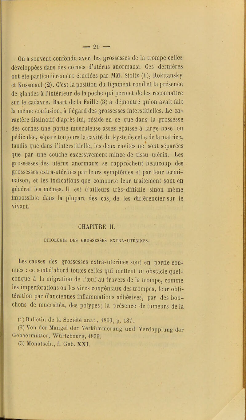 On a souvent confondu avec les grossesses de la trompe celles développées dans des cornes d’utérus anormaux. Ces dernières ont été particulièrement étudiées par MM. Stolitz (I), Rokilansky et Kussmaul (2). C’est la position du ligament rond et la présence de glandes à l’intérieur de la poche qui permet de les reconnaître sur le cadavre. Baart de la Faille (3) a démontré qu’on avait fait la même confusion, à l’égard des grossesses interstitielles. Le ca- ractère distinctif d’après lui, réside en ce que dans la grossesse des cornes une partie musculeuse assez épaisse à large base ou pédiculée, sépare toujours la cavité du kyste de celle de la matrice, tandis que dans l’interstitielle, les deux cavités ne sont séparées que par une couche excessivement mince de tissu utérin. Les grossesses'des utérus anormaux se rapprochent beaucoup des grossesses extra-utérines par leurs symptômes et par leur termi- naison, et les indications que comporte leur traitement sont en général les mêmes. Il est d’ailleurs très-difficile sinon même impossible dans la plupart des cas, de les différencier sur le vivant. CHAPITRE II. ETIOLOGIE DES GROSSESSES EXTRA-UTERINES. Les causes des grossesses extra-utérines sont en partie con- nues : ce sont d’abord toutes celles qui mettenl un obstacle quel- conque à la migration de l’œuf au travers de la trompe, comme les imperforations ou les vices congéniaux des trompes, leur obli- tération par d’anciennes inflammations adhésives, par des bou- chons de mucosités, des polypes; la présence de tumeurs delà (1) Bulletin de la Société anat., 1860, p. 187. (2) Von der Mangel der Yerkümmerung und Verdopplung der Gebaermutter, Würtzbourg, 1859. (3) Monatsch., f. Geb. XXL