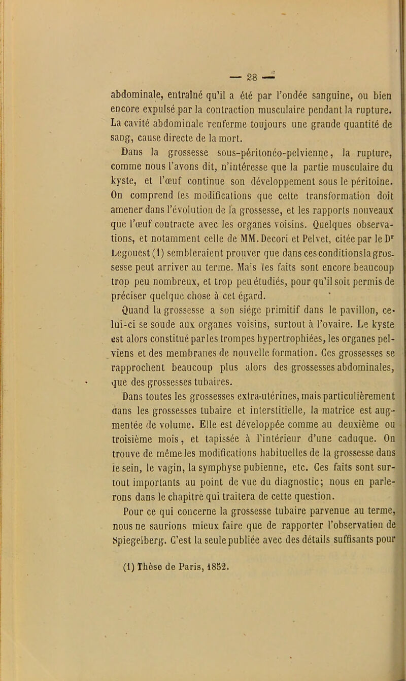 abdominale, entraîné qu’il a été par l’ondée sanguine, ou bien encore expulsé par la contraction musculaire pendant la rupture. La cavité abdominale renferme toujours une grande quantité de sang, cause directe de la mort. Dans la grossesse sous-périlonéo-pelvienne, la rupture, comme nous l’avons dit, n’intéresse que la partie musculaire du kyste, et l’œuf continue son développement sous le péritoine. On comprend les modifications que cette transformation doit amener dans l’évolution de l'a grossesse, et les rapports nouveaux que l’œuf coutracte avec les organes voisins. Quelques observa- tions, et notamment celle de MM.Decori et Pelvet, citée par le Dr Legouest(l) sembleraient prouver que dans cesconditionslagrus- sesse peut arriver au terme. Ma:s les faits sont encore beaucoup trop peu nombreux, et trop peu étudiés, pour qu’il soit permis de préciser quelque chose à cet égard. Quand la grossesse a sun siège primitif dans le pavillon, ce- lui-ci se soude aux organes voisins, surtout h l’ovaire. Le kyste est alors constitué parles trompes hypertrophiées, les organes pel- viens et des membranes de nouvelle formation. Ces grossesses se rapprochent beaucoup plus alors des grossesses abdominales, que des grossesses tubaires. Dans toutes les grossesses extra-utérines, mais particulièrement flans les grossesses tubaire et interstitielle, la matrice est aug- mentée de volume. Elle est développée comme au deuxième ou troisième mois, et tapissée à l’intérieur d’une caduque. On trouve de même les modifications habituelles de la grossesse dans te sein, le vagin, la symphyse pubienne, etc. Ces faits sont sur- tout importants au point de vue du diagnostic; nous eu parle- rons dans le chapitre qui traitera de cette question. Pour ce qui concerne la grossesse tubaire parvenue au terme, nous ne saurions mieux faire que de rapporter l’observation de Spiegelberg. C’est la seule publiée avec des détails suffisants pour