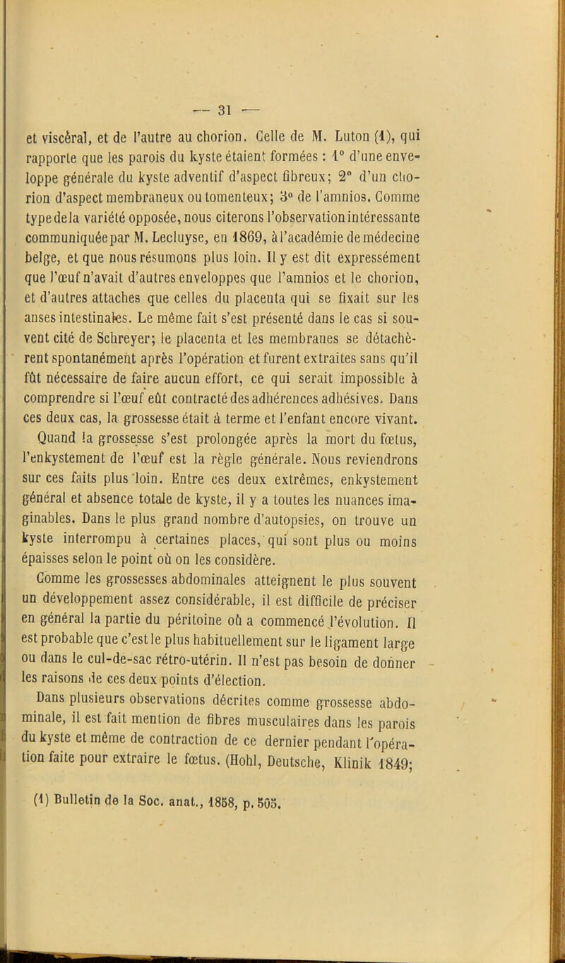 et viscéral, et de l’autre au chorion. Celle de M. Luton (1), qui rapporte que les parois du kyste étaient formées : 1° d’une enve- loppe générale du kyste adventif d’aspect fibreux; 2n d’un cfio- rion d’aspect membraneux ou tomenteux; 3° de l’amnios. Comme typedela variété opposée, nous citerons l’observation intéressante communiquée par M. Lecluyse, en 1869, à l’académie de médecine belge, et que nous résumons plus loin. Il y est dit expressément que l’œuf n’avait d’autres enveloppes que l’amnios et le chorion, et d’autres attaches que celles du placenta qui se fixait sur les anses intestinales. Le même fait s’est présenté dans le cas si sou- vent cité de Schreyer; le placenta et les membranes se détachè- rent spontanément après l’opération et furent extraites sans qu’il fût nécessaire de faire aucun effort, ce qui serait impossible à comprendre si l’œuf eût contracté des adhérences adhésives. Dans ces deux cas, la grossesse était à terme et l’enfant encore vivant. Quand la grossesse s’est prolongée après la mort du fœtus, l’enkystement de l’œuf est la règle générale. Nous reviendrons sur ces faits plus loin. Entre ces deux extrêmes, enkystement général et absence totale de kyste, il y a toutes les nuances ima- ginables. Dans le plus grand nombre d’autopsies, on trouve un kyste interrompu à certaines places, qui sont plus ou moins épaisses selon le point où on les considère. Comme les grossesses abdominales atteignent le plus souvent un développement assez considérable, il est difficile de préciser en général la partie du péritoine où a commencé Dévolution. Il est probable que c’est le plus habituellement sur le ligament large ou dans le cul-de-sac rétro-utérin. Il n’est pas besoin de donner les raisons de ces deux points d’élection. Dans plusieurs observations décrites comme grossesse abdo- minale, il est fait mention de fibres musculaires dans les parois du kyste et même de contraction de ce dernier pendant l'opéra- tion faite Pour extraire le fœtus. (Hohl, Deutsche, Klinik 1849; (1) Bulletin de la Soc. anat., 1858, p. 505.