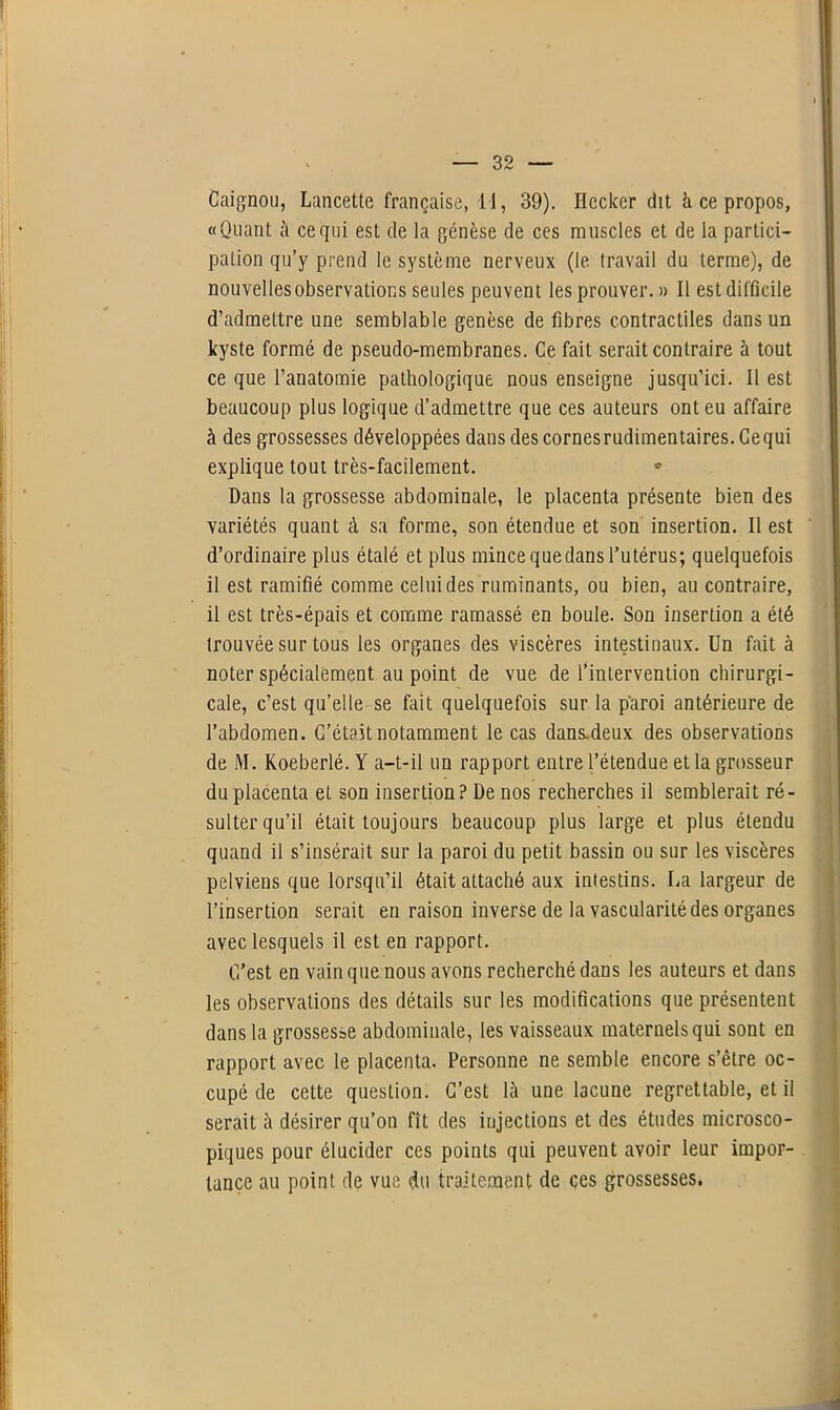 ! • ' * — 32 — Caignou, Lancette française, 11, 39). Ilccker dit à ce propos, «Quant à ce qui est de la génèse de ces muscles et de la partici- pation qu’y prend le système nerveux (1e travail du terme), de nouvelles observations seules peuvent les prouver. » Il est difficile d’admettre une semblable genèse de fibres contractiles dans un kyste formé de pseudo-membranes. Ce fait serait contraire à tout ce que l’anatomie pathologique nous enseigne jusqu’ici. Il est beaucoup plus logique d’admettre que ces auteurs ont eu affaire à des grossesses développées dans des cornes rudimentaires. Cequi explique tout très-facilement. Dans la grossesse abdominale, le placenta présente bien des variétés quant à sa forme, son étendue et son insertion. Il est d’ordinaire plus étalé et plus mince que dans l’utérus; quelquefois il est ramifié comme celui des ruminants, ou bien, au contraire, il est très-épais et comme ramassé en boule. Son insertion a été trouvée sur tous les organes des viscères intestinaux. Un fait à noter spécialement au point de vue de l’intervention chirurgi- cale, c’est qu’elle se fait quelquefois sur la paroi antérieure de l’abdomen. C’était notamment le cas dans.deux des observations de M. Koeberlé. Y a-t-il un rapport entre l’étendue et la grosseur du placenta et son insertion ? De nos recherches il semblerait ré- sulter qu’il était toujours beaucoup plus large et plus étendu quand il s’insérait sur la paroi du petit bassin ou sur les viscères pelviens que lorsqu’il était attaché aux intestins. La largeur de l’insertion serait en raison inverse de la vascularité des organes avec lesquels il est en rapport. C’est en vain que nous avons recherché dans les auteurs et dans les observations des détails sur les modifications que présentent dans la grossesse abdominale, les vaisseaux maternels qui sont en rapport avec le placenta. Personne ne semble encore s’être oc- cupé de cette question. C’est là une lacune regrettable, et il serait à désirer qu’on fît des injections et des études microsco- piques pour élucider ces points qui peuvent avoir leur impor- tance au point de vue du traitement de ces grossesses.