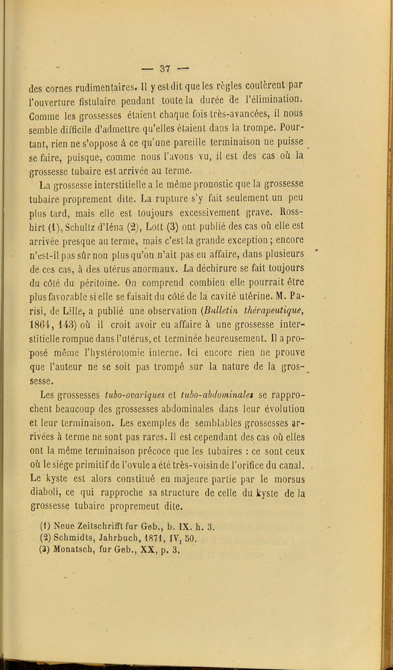 des cornes rudimentaires. Il y est dit que les règles coulèrent par l’ouverture titulaire pendant toute la durée de l’élimination. Gomme les grossesses étaient chaque fois très-avancées, il nous semble difficile d’admettre qu’elles étaient dans la trompe. Pour- tant, rien ne s’oppose à ce qu’une pareille terminaison ne puisse se faire, puisque, comme nous l’avons vu, il est des cas où la grossesse tubaire est arrivée au terme. La grossesse interstitielle a le même pronostic que la grossesse tubaire proprement dite. La rupture s’y fait seulement un peu plus tard, mais elle est toujours excessivement grave. Ross- hirt (1), Scbultz d’Iéna (2), Lott (3) ont publié des cas où elle est arrivée presque au terme, mais c’est la grande exception ; encore n’est-il pas sûr non plus qu’on n’ait pas eu affaire, dans plusieurs de ces cas, à des utérus anormaux. La déchirure se fait toujours du côté du péritoine. On comprend combien elle pourrait être plus favorable si elle se faisait du côté de la cavité utérine. M. Pa- risi, de Lille, a publié une observation (Bulletin thérapeutique, 1864, 143) où il croit avoir eu affaire à une grossesse inter- stitielle rompue dans l’utérus, et terminée heureusement. Il a pro- posé même l’hystérotomie interne. Ici encore rien ne prouve que l’auteur ne se soit pas trompé sur la nature de la gros- sesse. Les grossesses tubo-ovariques et tubo-abdominales se rappro- chent beaucoup des grossesses abdominales dans leur évolution et leur terminaison. Les exemples de semblables grossesses ar- rivées à terme ne sont pas rares. Il est cependant des cas où elles ont la même terminaison précoce que les tubaires : ce sont ceux où le siège primitif de l’ovule a été très-voisin de l’orifice du canal. Le kyste est alors constitué en majeure partie par le morsus diaboli, ce qui rapproche sa structure de celle du kyste de la grossesse tubaire propremeut dite. (1) Neue ZeitschrifFt fur Geb., b. IX. h. 3. (2) Schmidts, Jahrbuch, 1871, IV, 50. (3) Monatsch, fur Geb., XX, p. 3.