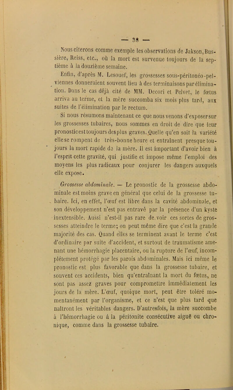 Nous citerons comme exemple les observations de Jakson,Bus- sière, Reiss, etc., où la mort est survenue toujours de la sep- tième à la douzième semaine. Enfin, d’après M. Lesouef, les grossesses sous-péritonéo-pel- . viennes donneraient souvent lieu à des terminaisons par élimina- tion. Dans le cas déjà cité de MM. Decori et Pelvet, le fœtus arriva au terme, et la mère succomba six mois plus tard, aux suites de l’élimination par le rectum. Si nous résumons maintenant ce que nous venons d’exposer sur les grossesses tubaires, nous sommes en droit de dire que leur pronosticesttoujoursdesplus graves..Quelle qu’en soit la variété elle se rompent de très-bonne heure et entraînent presquetou- jours la mort rapide de la mère. Il est important d’avoir bien à l’esprit cette gravité, qui justifie et impose même l’emploi des moyens les plus radicaux pour conjurer les dangers auxquels elle expose. Grossesse abdominale. — Le pronostic de la grossesse abdo- minale est moins grave en général que celui de la grossesse lu- . baire. Ici, en effet, l’œuf est libre dans la cavité abdominale, et son développement n’est pas entravé par la présence d’un kyste inextensible. Aussi n’est-il pas rare de voir ces sortes de gros- sesses atteindre le terme; on peut même dire que c’est la grande majorité des cas. Quand elles se terminent avant le terme c’est d’ordinaire par suite d’accident, et surtout de traumatisme ame- nant une hémorrhagie placentaire, ou la rupture de l’œuf, incom- plètement protégé par les parois abdominales. Mais ici même le pronostic est plus favorable que dans la grossesse tubaire, et souvent ces accidents, bien qu’entraînant la mort du fœtus, ne sont pas assez graves pour compromettre immédiatement les jours de la mère. L’œuf, quoique mort, peut être toléré mo- mentanément par l’organisme, et ce n’est que plus tard que naîtront les véritables dangers. D’autresfois, la mère succombe à l’hémorrhagie ou à la péritonite consécutive aiguë ou chro- nique, comme dans la grossesse tubaire.