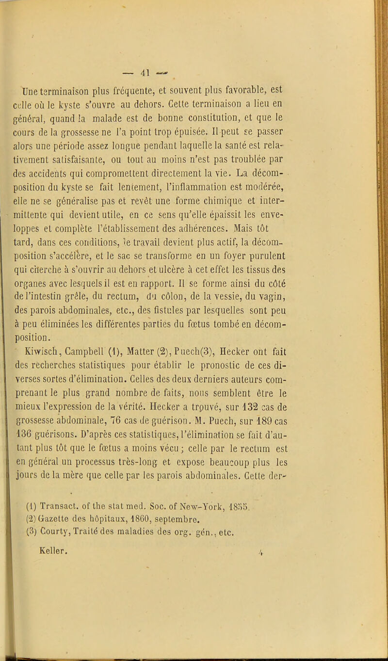 Une terminaison plus fréquente, et souvent plus favorable, est celle où le kyste s’ouvre au dehors. Celte terminaison a lieu en général, quand la malade est de bonne constitution, et que le cours de la grossesse ne l’a point trop épuisée. Il peut se passer alors une période assez longue pendant laquelle la santé est rela- tivement satisfaisante, ou tout au moins n’est pas troublée par des accidents qui compromettent directement la vie. La décom- position du kyste se fait lentement, l’inflammation est modérée, elle ne se généralise pas et revêt une forme chimique et inter- mittente qui devient utile, en ce sens qu’elle épaissit les enve- loppes et complète l’établissement des adhérences. Mais tôt tard, dans ces conditions, îe travail devient plus actif, la décom- position s’accélère, et le sac se transforme en un foyer purulent qui cherche à s’ouvrir au dehors et ulcère à cet effet les tissus des organes avec lesquels il est en rapport. Il se forme ainsi du côté de l’intestin grêle, du rectum, du côlon, de la vessie, du vagin, des parois abdominales, etc., des fistules par lesquelles sont peu à peu éliminées les différentes parties du fœtus tombé en décom- position. Kiwisch, Campbell (1), Matter (2), Puech(3), Hecker ont fait des recherches statistiques pour établir le pronostic de ces di- verses sortes d’élimination. Celles des deux derniers auteurs com- prenant le plus grand nombre de faits, nous semblent être le mieux l’expression de la vérité. Hecker a trouvé, sur 132 cas de grossesse abdominale, 76 cas de guérison. M. Pueeh, sur 189 cas 136 guérisons. D’après ces statistiques, l’élimination se fait d’au- tant plus tôt que le fœtus a moins vécu ; celle par le rectum est en général un processus très-long et expose beaucoup plus les jours de la mère que celle par les parois abdominales. Cette der- (1) Transact. of the stat med. Soc. of New-York, 18o5. (u2) Gazette des hôpitaux, 1860, septembre. (3) Courty, Traité des maladies des org. gén..etc. Relier.