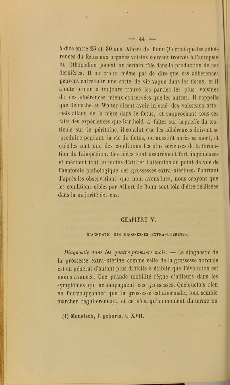 à-dire entre 25 et 30 ans. Albers de Bonn (1) croit que les adhé- rences du fœtus aux organes voisins souvent trouvés à l’autopsie du lithopédion jouent un certain rôle dans la production de ces dernières. Il ne craint même pas de dire que ces adhérences peuvent entretenir une sorte de vie vague dans les tissus, et il ajoute qu’on a toujours trouvé les parties les plus voisines de ces adhérences mieux conservées que les autres. Il rappelle que Deutsche et Walter disent avoir injecté des vaisseaux arté- riels allant de la mère dans le fœtus, et rapprochant tous ces faits des expériences que Barthold a faites sur la greffe du tes- ticule sur le péritoine, il conclut que les adhérences doivent se produire pendant la vie du fœtus, ou aussitôt après sa mort, et qu’elles sont une des conditions les plus sérieuses de la forma- tion du lithopédion. Ces idées sont assurément fort ingénieuses et méritent tout au moins d’attirer l’attention au point de vue de l’anatomie pathologique des grossesses extra-utérines. Pourtant d’après les observations que nous avons lues, nous croyons que les conditions citées par Albert de Bonn sont loin d’être réalisées dans la majorité des cas. CHAPITRE V. DIAGNOSTIC DES GROSSESSES EXTRA-UTÉRINES. Diagnostic dans les quatre premiers mois. — Le diagnostic de la grossesse extra-utérine comme celle de la grossesse normale est en général d’autant plus difficile à établir que l’évolution est moins avancée. Une grande mobilité règne d’ailleurs dans les symptômes qui accompagnent ces grossesses. Quelquefois rien ne fait soupçonner que la grossesse est anormale, tout semble marcher régulièrement, et ce n’est qu’au moment du terme ou (1) Monatsch, f. geburts, t. XVII.