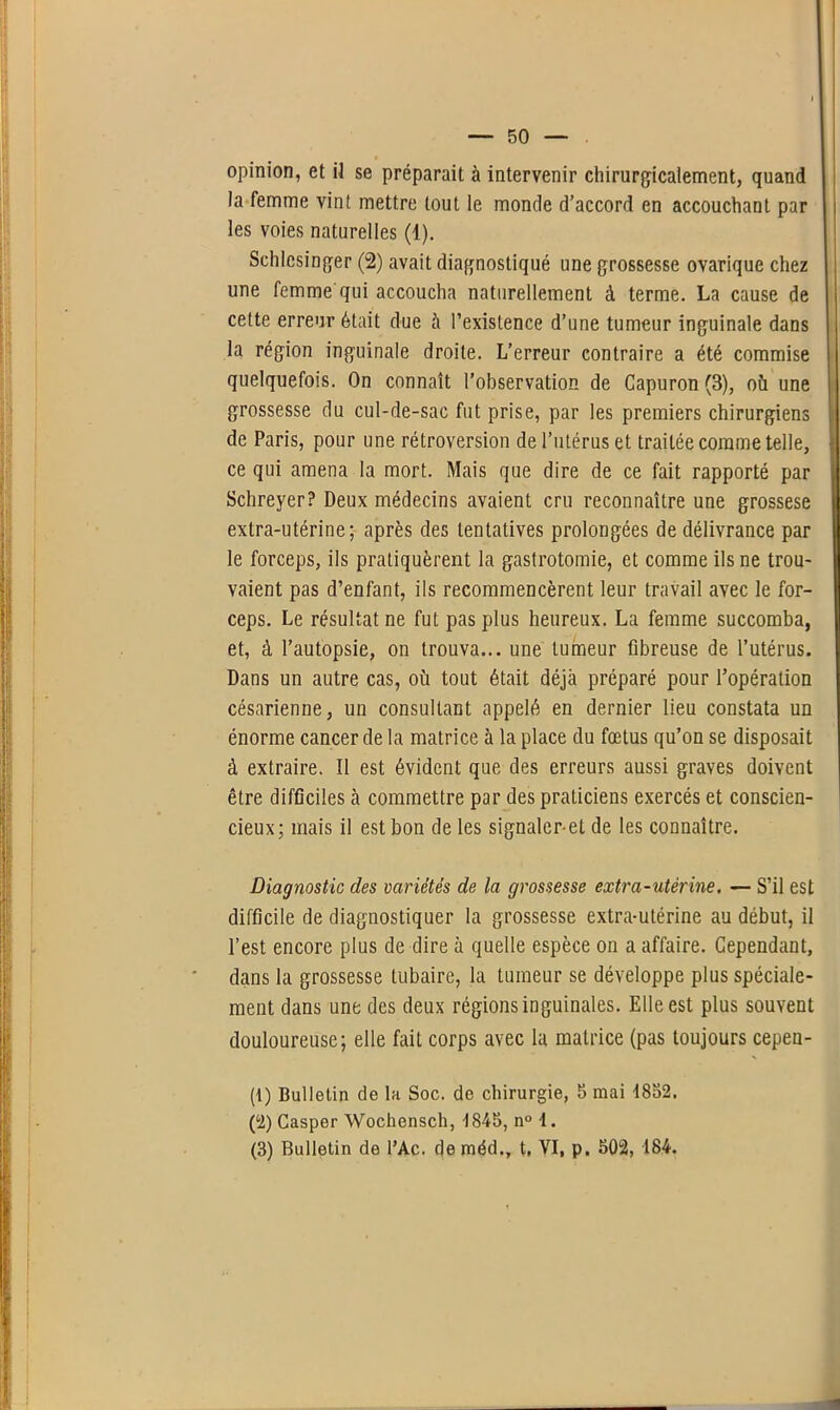 opinion, et il se préparait à intervenir chirurgicalement, quand la femme vint mettre tout le monde d’accord en accouchant par les voies naturelles (1). Schlcsinger (2) avait diagnostiqué une grossesse ovarique chez une femme qui accoucha naturellement à terme. La cause de cette erreur était due cà l’existence d’une tumeur inguinale dans la région inguinale droite. L’erreur contraire a été commise quelquefois. On connaît l’observation de Capuron (3), où une grossesse du cul-de-sac fut prise, par les premiers chirurgiens de Paris, pour une rétroversion de l’utérus et traitée comme telle, ce qui amena la mort. Mais que dire de ce fait rapporté par Schreyer? Deux médecins avaient cru reconnaître une grossese extra-utérine; après des tentatives prolongées de délivrance par le forceps, ils pratiquèrent la gastrotomie, et comme ils ne trou- vaient pas d’enfant, ils recommencèrent leur travail avec le for- ceps. Le résultat ne fut pas plus heureux. La femme succomba, et, à l’autopsie, on trouva... une tumeur fibreuse de l’utérus. Dans un autre cas, où tout était déjà préparé pour l’opération césarienne, un consultant appelé en dernier lieu constata un énorme cancer de la matrice à la place du fœtus qu’on se disposait à extraire. Il est évident que des erreurs aussi graves doivent être difficiles cà commettre par des praticiens exercés et conscien- cieux; mais il est bon de les signaler-et de les connaître. Diagnostic des variétés de la grossesse extra-utérine. — S’il est difficile de diagnostiquer la grossesse extra-utérine au début, il l’est encore plus de dire à quelle espèce on a affaire. Cependant, dans la grossesse tubaire, la tumeur se développe plus spéciale- ment dans une des deux régions inguinales. Elle est plus souvent douloureuse; elle fait corps avec la matrice (pas toujours cepen- (1) Bulletin de la Soc. de chirurgie, b mai 1852. (2) Casper Wochensch, 1845, n° 1. (3) Bulletin de l’Ac. de méd., t. VI, p. 502, 184.