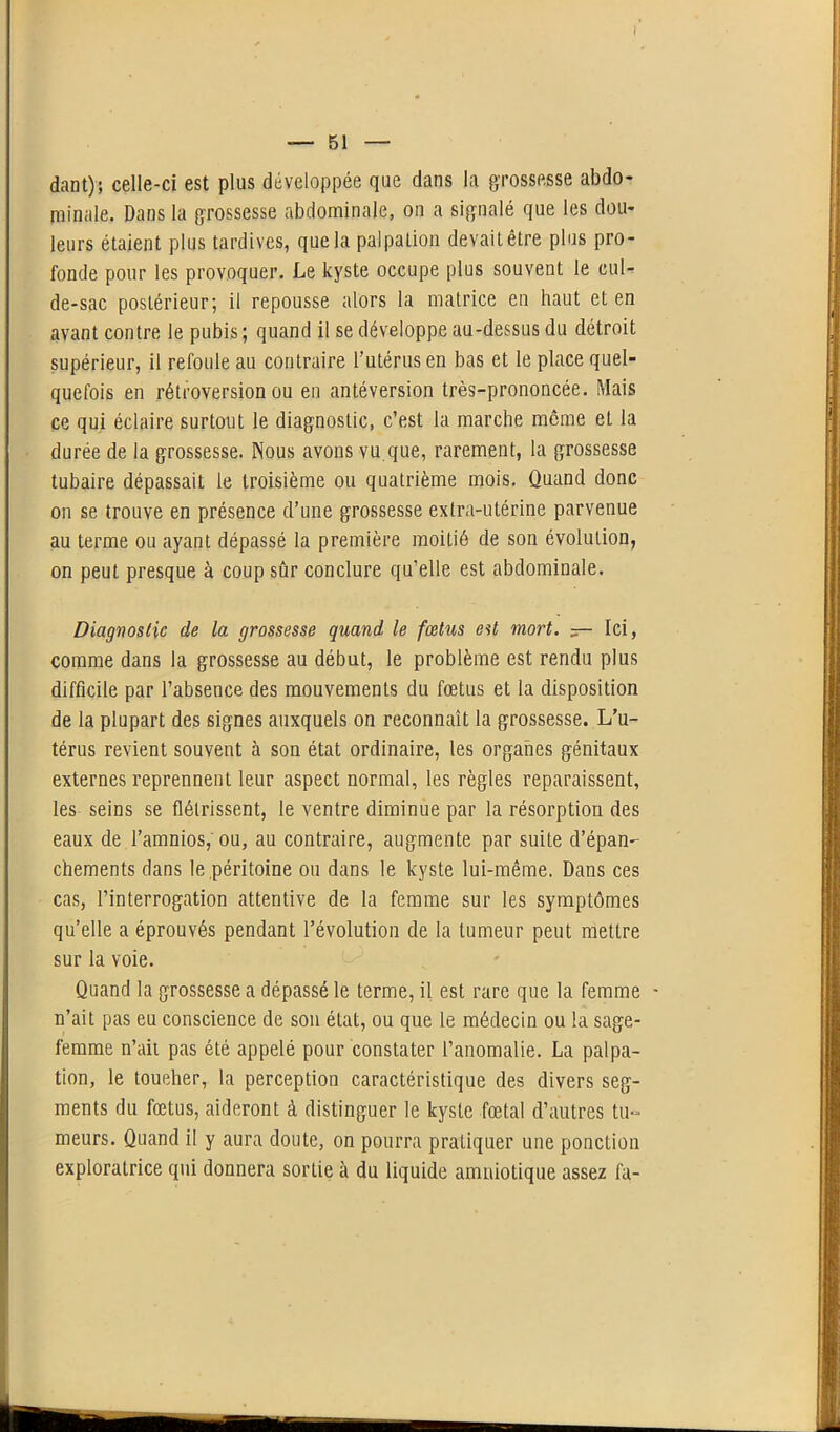 — 51 — dant); celle-ci est plus développée que dans la grossesse abdo- minale. Dans la grossesse abdominale, on a signalé que les dou- leurs étaient plus tardives, que la palpation devait être plus pro- fonde pour les provoquer. Le kyste occupe plus souvent le cul- de-sac postérieur; il repousse alors la matrice en haut et en avant contre le pubis; quand il se développe au-dessus du détroit supérieur, il refoule au contraire l’utérus en bas et le place quel- quefois en rétroversion ou en antéversion très-prononcée. Mais ce qui éclaire surtout le diagnostic, c’est la marche même et la durée de la grossesse. Nous avons vu que, rarement, la grossesse tubaire dépassait le troisième ou quatrième mois. Quand donc on se trouve en présence d’une grossesse extra-utérine parvenue au terme ou ayant dépassé la première moitié de son évolution, on peut presque à coup sûr conclure qu’elle est abdominale. Diagnostic de la grossesse quand le fœtus est mort. — Ici, comme dans la grossesse au début, le problème est rendu plus difficile par l’absence des mouvements du fœtus et la disposition de la plupart des signes auxquels on reconnaît la grossesse. L’u- térus revient souvent à son état ordinaire, les organes génitaux externes reprennent leur aspect normal, les règles reparaissent, les seins se flétrissent, le ventre diminue par la résorption des eaux de l’amnios, ou, au contraire, augmente par suite d'épan- chements dans le péritoine ou dans le kyste lui-même. Dans ces cas, l’interrogation attentive de la femme sur les symptômes qu’elle a éprouvés pendant l’évolution de la tumeur peut mettre sur la voie. Quand la grossesse a dépassé le terme, il est rare que la femme - n’ait pas eu conscience de son état, ou que le médecin ou la sage- femme n’ait pas été appelé pour constater l’anomalie. La palpa- tion, le toucher, la perception caractéristique des divers seg- ments du fœtus, aideront à distinguer le kyste fœtal d’autres tu- meurs. Quand il y aura doute, on pourra pratiquer une ponction exploratrice qui donnera sortie à du liquide amniotique assez fa-