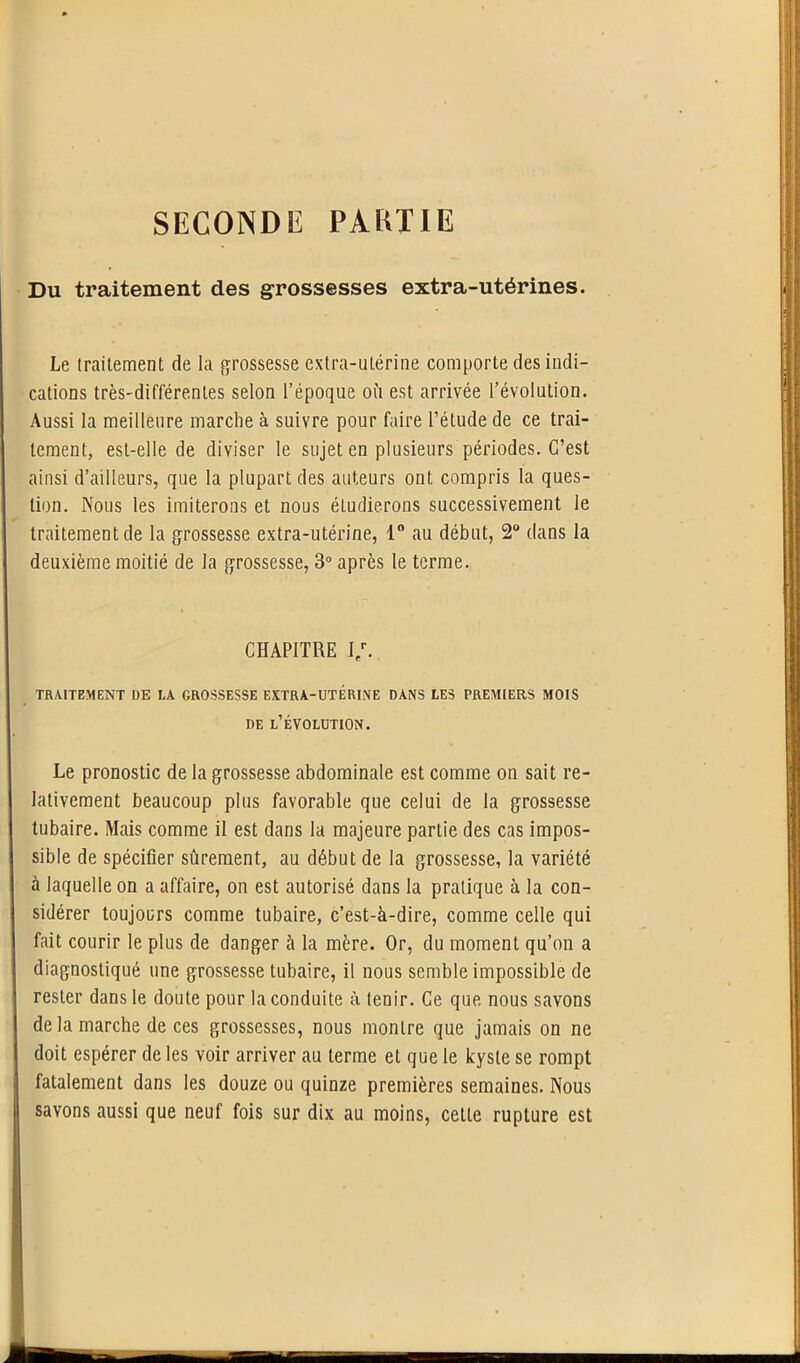 SECONDE PARTIE Du traitement des grossesses extra-utérines. Le traitement de la grossesse extra-utérine comporte des indi- cations très-différentes selon l’époque où est arrivée l’évolution. Aussi la meilleure marche à suivre pour faire l’élude de ce trai- tement, est-elle de diviser le sujet en plusieurs périodes. C’est ainsi d’ailleurs, que la plupart des auteurs ont compris la ques- tion. Nous les imiterons et nous étudierons successivement le traitement de la grossesse extra-utérine, 1° au début, 2° dans la deuxième moitié de la grossesse, 3° après le terme. CHAPITRE I/. TRAITEMENT DE LA GROSSESSE EXTRA-UTÉRINE DANS LES PREMIERS MOIS de l’évolution. Le pronostic de la grossesse abdominale est comme on sait re- lativement beaucoup plus favorable que celui de la grossesse tubaire. Mais comme il est dans la majeure partie des cas impos- sible de spécifier sûrement, au début de la grossesse, la variété à laquelle on a affaire, on est autorisé dans la pratique à la con- sidérer toujours comme tubaire, c’est-à-dire, comme celle qui fait courir le plus de danger à la mère. Or, du moment qu’on a diagnostiqué une grossesse tubaire, il nous semble impossible de rester dans le doute pour la conduite à tenir. Ce que nous savons de la marche de ces grossesses, nous montre que jamais on ne doit espérer de les voir arriver au terme et que le kyste se rompt fatalement dans les douze ou quinze premières semaines. Nous savons aussi que neuf fois sur dix au moins, cette rupture est