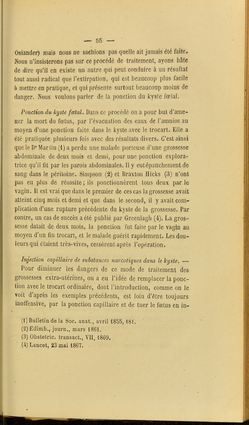 Osiander) mais nous ne sachions pas quelle ait jamais été faite. Nous n’insisterons pas sur ce procédé de traitement, ayons hâte de dire qu’il en existe un autre qui peut conduire à un résultat tout aussi radical que l’extirpation, qui est beaucoup plus facile à mettre en pratique, et qui présente surtout beaucoup moins de danger. Nous voulons parler de la ponction du kyste fœtal. Ponction du kyste fœtal. Dans ce procédé on a pour but d’ame- ner la mort du fœtus, par l’évacuation des eaux de l’amnios au moyen d’une ponction faite dans le kyste avec le trocart. Elle a été pratiquée plusieurs fois avec des résultats divers. C’est ainsi que le Dr Martin (l)a perdu une malade porteuse d’une grossesse abdominale de deux mois et demi, pour une ponction explora- trice qu’il fit par les parois abdominales. Il y eutépanchement de sang dans le péritoine. Simpson (2) et Braxton Hicks (3) n’ont pas eu plus de réussite ; ils ponctionnèrent tous deux par le vagin. Il est vrai que dans le premier de ces cas la grossesse avait atteint cinq mois et demi et que dans le second, il y avait com- plication d’une rupture précédente du kyste de la grossesse. Par contre, un cas de succès a été publié par Greenlagh (4). La gros- sesse datait de deux mois, la ponction fut faite par le vagin au moyen d’un fin trocart, et le malade guérit rapidement. Les dou- leurs qui étaient très-vives, cessèrent après l’opération. Injection capillaire de substances narcotiques dans le kyste. — Pour diminuer les dangers de ce mode de traitement des grossesses extra-utérines, on a eu l’idée de remplacer la ponc- tion avec le trocart ordinaire, dont l’introduction, comme on le voit d’après les exemples précédents, est loin d’être toujours inoffensive, par la ponction capillaire et de tuer le fœtus en in- (1) Bulletin de la Soc. anat., avril 1855,181. (2) Edimb., journ., mars 1861. (3) Obstetric. transact., VII, 1869. (4) Lancet, 23 mai 1867.