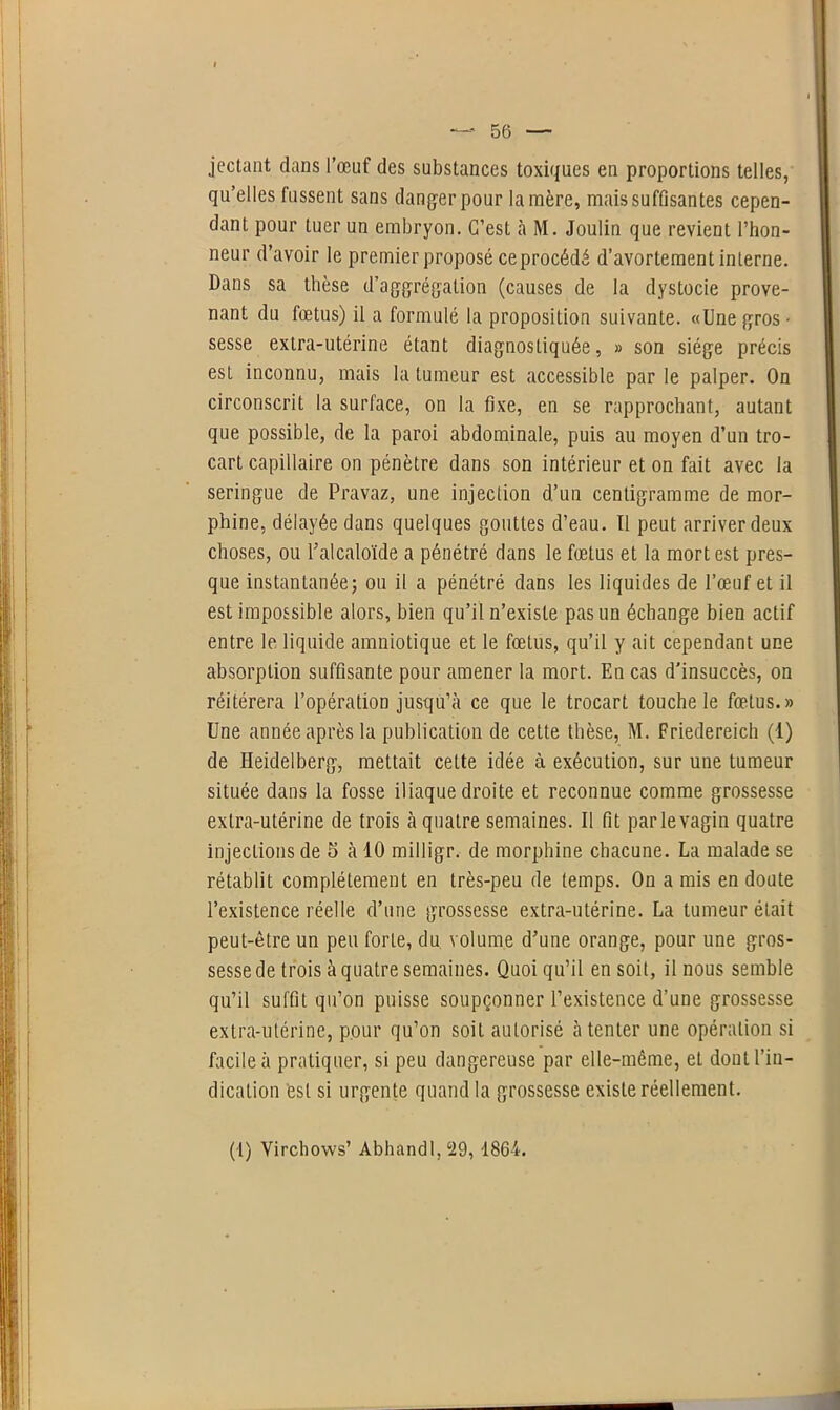 jectant dans l’œuf des substances toxiques en proportions telles, qu’elles fussent sans danger pour lanière, mais suffisantes cepen- dant pour tuer un embryon. C’est à M. Joulin que revient l’hon- neur d’avoir le premier proposé ce procédé d’avortement interne. Dans sa thèse d’aagrégation (causes de la dystocie prove- nant du fœtus) il a formulé la proposition suivante. «Une gros • sesse extra-utérine étant diagnostiquée, » son siège précis est inconnu, mais la tumeur est accessible par le palper. On circonscrit la surface, on la fixe, en se rapprochant, autant que possible, de la paroi abdominale, puis au moyen d’un tro- cart capillaire on pénètre dans son intérieur et on fait avec la seringue de Pravaz, une injection d’un centigramme de mor- phine, délayée dans quelques gouttes d’eau. Il peut arriver deux choses, ou l’alcaloïde a pénétré dans le fœtus et la mort est pres- que instantanée; ou il a pénétré dans les liquides de l’œuf et il est impossible alors, bien qu’il n’existe pas un échange bien actif entre le liquide amniotique et le fœtus, qu’il y ait cependant une absorption suffisante pour amener la mort. En cas d'insuccès, on réitérera l’opération jusqu’à ce que le trocart touche le fœtus.» Une année après la publication de cette thèse, M. Friedereich (1) de Heidelberg, mettait cette idée à exécution, sur une tumeur située dans la fosse iliaque droite et reconnue comme grossesse extra-utérine de trois à quatre semaines. Il fit parlevagin quatre injections de 5 à 10 milligr. de morphine chacune. La malade se rétablit complètement en très-peu de temps. On a mis en doute l’existence réelle d’une grossesse extra-utérine. La tumeur était peut-être un peu forte, du volume d’une orange, pour une gros- sesse de trois à quatre semaines. Quoi qu’il en soit, il nous semble qu’il suffit qu’on puisse soupçonner l’existence d’une grossesse extra-utérine, pour qu’on soit autorisé à tenter une opération si facile à pratiquer, si peu dangereuse par elle-même, et dout l’in- dication est si urgente quand la grossesse existe réellement. (i) Virchows’ Abhandl, 29, 1864.